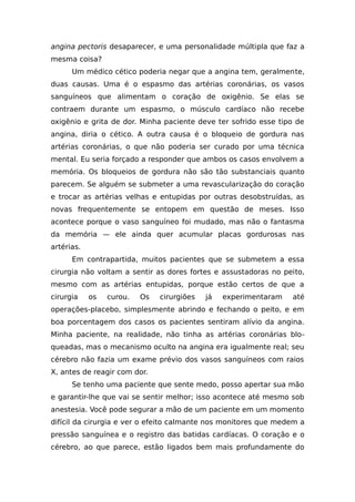 angina pectoris desaparecer, e uma personalidade múltipla que faz a
mesma coisa?
Um médico cético poderia negar que a angina tem, geralmente,
duas causas. Uma é o espasmo das artérias coronárias, os vasos
sanguíneos que alimentam o coração de oxigênio. Se elas se
contraem durante um espasmo, o músculo cardíaco não recebe
oxigênio e grita de dor. Minha paciente deve ter sofrido esse tipo de
angina, diria o cético. A outra causa é o bloqueio de gordura nas
artérias coronárias, o que não poderia ser curado por uma técnica
mental. Eu seria forçado a responder que ambos os casos envolvem a
memória. Os bloqueios de gordura não são tão substanciais quanto
parecem. Se alguém se submeter a uma revascularização do coração
e trocar as artérias velhas e entupidas por outras desobstruídas, as
novas frequentemente se entopem em questão de meses. Isso
acontece porque o vaso sanguíneo foi mudado, mas não o fantasma
da memória — ele ainda quer acumular placas gordurosas nas
artérias.
Em contrapartida, muitos pacientes que se submetem a essa
cirurgia não voltam a sentir as dores fortes e assustadoras no peito,
mesmo com as artérias entupidas, porque estão certos de que a
cirurgia os curou. Os cirurgiões já experimentaram até
operações-placebo, simplesmente abrindo e fechando o peito, e em
boa porcentagem dos casos os pacientes sentiram alívio da angina.
Minha paciente, na realidade, não tinha as artérias coronárias blo-
queadas, mas o mecanismo oculto na angina era igualmente real; seu
cérebro não fazia um exame prévio dos vasos sanguíneos com raios
X, antes de reagir com dor.
Se tenho uma paciente que sente medo, posso apertar sua mão
e garantir-lhe que vai se sentir melhor; isso acontece até mesmo sob
anestesia. Você pode segurar a mão de um paciente em um momento
difícil da cirurgia e ver o efeito calmante nos monitores que medem a
pressão sanguínea e o registro das batidas cardíacas. O coração e o
cérebro, ao que parece, estão ligados bem mais profundamente do
 