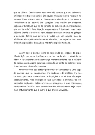 que as células. Constatamos essa verdade sempre que um bebê está
aninhado nos braços da mãe. Em poucos minutos os dois respiram no
mesmo ritmo, mesmo que a criança esteja dormindo, e começam a
sincronizar-se as batidas dos corações (não batem em uníssono,
batida por batida, já que as do coração do bebê são bem mais rápidas
que as da mãe). Essa ligação corpo-mente é invisível, mas quem
poderia chamá-la de irreal? Tem passado silenciosamente de geração
a geração. Talvez nos envolva a todos em um grande laço de
afinidade. Vindo de seres humanos distintos, preocupados com seus
problemas pessoais, ela ajuda a moldar a espécie humana.
Assim que a ciência tenha se recobrado do choque da expe-
riência IgE, um novo domínio precisa ser explorado: o domínio do
vazio. A física quântica descobriu algo misteriosamente rico a respeito
do espaço vazio. Agora estamos chegando ao ponto de estender essa
riqueza a uma dimensão humana.
O universo em seu estado primordial foi comparado a uma sopa
de energia que se transformou em partículas de matéria. Eu nos
comparo, portanto, a uma sopa de inteligência — só que não sopa,
absolutamente, mas inteligência que aprendeu a cristalizar-se em
partículas orgânicas, belas, precisas e poderosas, a que chamamos
pensamentos. Isso faz com que o vazio em nosso interior seja muito
mais entusiasmante que o outro, o que criou o universo.
 