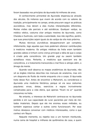 foram baseados nos princípios do Ayurveda há milhares de anos.
O conhecimento primordial do Ayurveda dispersou-se através
dos séculos. Os indianos que vivem de acordo com os valores da
tradição, principalmente no campo, ainda procuram seguir as práticas
aiurvédicas, mas deram a elas muitas interpretações diferentes.
Muitas visões são parciais e até estrábicas. Qualquer vaidya, ou
médico védico, costuma citar antigos mestres do Ayurveda, como
Charaka e Sushruta, com toda a autoridade. Isso não significa, porém,
que suas prescrições sejam iguais às do vaidya da vila mais próxima.
Muitas técnicas aiurvédicas desapareceram por completo;
infelizmente, logo aquelas que mais poderiam oferecer contribuições
à medicina moderna. Os antigos médicos da Índia eram também
grandes sábios e tinham como crença principal a idéia de que o corpo
é criado pela consciência. Um grande yogi ou swami também
acreditava nisso. Portanto, a medicina que exerciam era de
consciência, e o tratamento transcendia o mal físico e atingia além, o
âmago da mente.
Quando você observa os mapas anatômicos do Ayurveda, não
vê os órgãos internos descritos nos manuais de anatomia, mas sim
um diagrama do fluido da mente enquanto cria o corpo. O Ayurveda
trata desse fluir. Antes de encontrar o Maharishi, eu considerava o
Ayurveda uma medicina folclórica, porque só via seus costumes
populares: ervas, dietas, exercícios e regras incrivelmente
complicadas para a vida diária, que apenas “ficam no ar” quando
crescemos na Índia.
No entanto, o interesse do Maharishi centrava-se no Ayurveda
perdido e em sua capacidade de curar pacientes por meio de mé-
todos imateriais. Depois que ele me ensinou esses métodos, eu
também esperava contar a outros como funcionavam. Por esse
motivo desejava conversar com médicos interessados, como o que
conheci em Tóquio.
Naquele momento, eu repetia isso a um homem moribundo,
numa cama de hospital a milhares de quilômetros de casa, e quem
 