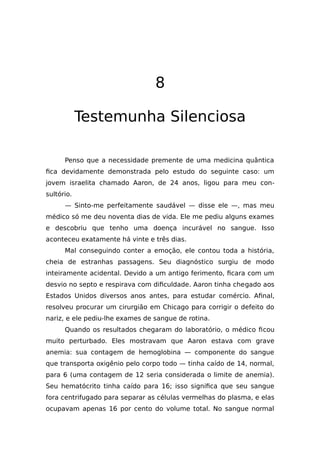 8
Testemunha Silenciosa
Penso que a necessidade premente de uma medicina quântica
fica devidamente demonstrada pelo estudo do seguinte caso: um
jovem israelita chamado Aaron, de 24 anos, ligou para meu con-
sultório.
— Sinto-me perfeitamente saudável — disse ele —, mas meu
médico só me deu noventa dias de vida. Ele me pediu alguns exames
e descobriu que tenho uma doença incurável no sangue. Isso
aconteceu exatamente há vinte e três dias.
Mal conseguindo conter a emoção, ele contou toda a história,
cheia de estranhas passagens. Seu diagnóstico surgiu de modo
inteiramente acidental. Devido a um antigo ferimento, ficara com um
desvio no septo e respirava com dificuldade. Aaron tinha chegado aos
Estados Unidos diversos anos antes, para estudar comércio. Afinal,
resolveu procurar um cirurgião em Chicago para corrigir o defeito do
nariz, e ele pediu-lhe exames de sangue de rotina.
Quando os resultados chegaram do laboratório, o médico ficou
muito perturbado. Eles mostravam que Aaron estava com grave
anemia: sua contagem de hemoglobina — componente do sangue
que transporta oxigênio pelo corpo todo — tinha caído de 14, normal,
para 6 (uma contagem de 12 seria considerada o limite de anemia).
Seu hematócrito tinha caído para 16; isso significa que seu sangue
fora centrifugado para separar as células vermelhas do plasma, e elas
ocupavam apenas 16 por cento do volume total. No sangue normal
 