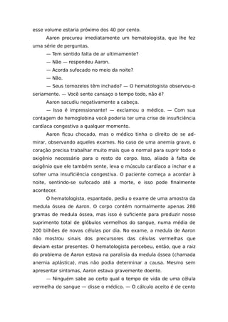 esse volume estaria próximo dos 40 por cento.
Aaron procurou imediatamente um hematologista, que lhe fez
uma série de perguntas.
— Tem sentido falta de ar ultimamente?
— Não — respondeu Aaron.
— Acorda sufocado no meio da noite?
— Não.
— Seus tornozelos têm inchado? — O hematologista observou-o
seriamente. — Você sente cansaço o tempo todo, não é?
Aaron sacudiu negativamente a cabeça.
— Isso é impressionante! — exclamou o médico. — Com sua
contagem de hemoglobina você poderia ter uma crise de insuficiência
cardíaca congestiva a qualquer momento.
Aaron ficou chocado, mas o médico tinha o direito de se ad-
mirar, observando aqueles exames. No caso de uma anemia grave, o
coração precisa trabalhar muito mais que o normal para suprir todo o
oxigênio necessário para o resto do corpo. Isso, aliado à falta de
oxigênio que ele também sente, leva o músculo cardíaco a inchar e a
sofrer uma insuficiência congestiva. O paciente começa a acordar à
noite, sentindo-se sufocado até a morte, e isso pode finalmente
acontecer.
O hematologista, espantado, pediu o exame de uma amostra da
medula óssea de Aaron. O corpo contém normalmente apenas 280
gramas de medula óssea, mas isso é suficiente para produzir nosso
suprimento total de glóbulos vermelhos do sangue, numa média de
200 bilhões de novas células por dia. No exame, a medula de Aaron
não mostrou sinais dos precursores das células vermelhas que
deviam estar presentes. O hematologista percebeu, então, que a raiz
do problema de Aaron estava na paralisia da medula óssea (chamada
anemia aplástica), mas não podia determinar a causa. Mesmo sem
apresentar sintomas, Aaron estava gravemente doente.
— Ninguém sabe ao certo qual o tempo de vida de uma célula
vermelha do sangue — disse o médico. — O cálculo aceito é de cento
 