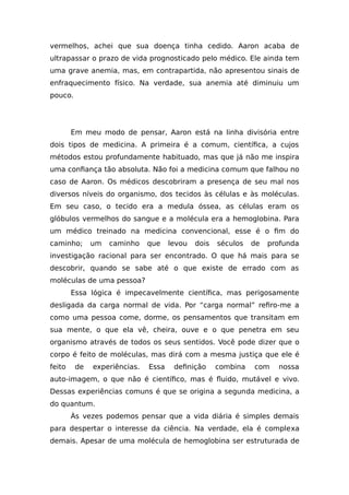vermelhos, achei que sua doença tinha cedido. Aaron acaba de
ultrapassar o prazo de vida prognosticado pelo médico. Ele ainda tem
uma grave anemia, mas, em contrapartida, não apresentou sinais de
enfraquecimento físico. Na verdade, sua anemia até diminuiu um
pouco.
Em meu modo de pensar, Aaron está na linha divisória entre
dois tipos de medicina. A primeira é a comum, científica, a cujos
métodos estou profundamente habituado, mas que já não me inspira
uma confiança tão absoluta. Não foi a medicina comum que falhou no
caso de Aaron. Os médicos descobriram a presença de seu mal nos
diversos níveis do organismo, dos tecidos às células e às moléculas.
Em seu caso, o tecido era a medula óssea, as células eram os
glóbulos vermelhos do sangue e a molécula era a hemoglobina. Para
um médico treinado na medicina convencional, esse é o fim do
caminho; um caminho que levou dois séculos de profunda
investigação racional para ser encontrado. O que há mais para se
descobrir, quando se sabe até o que existe de errado com as
moléculas de uma pessoa?
Essa lógica é impecavelmente científica, mas perigosamente
desligada da carga normal de vida. Por “carga normal” refiro-me a
como uma pessoa come, dorme, os pensamentos que transitam em
sua mente, o que ela vê, cheira, ouve e o que penetra em seu
organismo através de todos os seus sentidos. Você pode dizer que o
corpo é feito de moléculas, mas dirá com a mesma justiça que ele é
feito de experiências. Essa definição combina com nossa
auto-imagem, o que não é científico, mas é fluido, mutável e vivo.
Dessas experiências comuns é que se origina a segunda medicina, a
do quantum.
Às vezes podemos pensar que a vida diária é simples demais
para despertar o interesse da ciência. Na verdade, ela é complexa
demais. Apesar de uma molécula de hemoglobina ser estruturada de
 