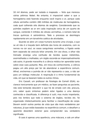 10 mil átomos, pode ser isolada e mapeada — feito que mereceu
vários prêmios Nobel. No entanto, é impossível saber o que a
hemoglobina está fazendo enquanto você inspira o ar, porque cada
célula vermelha contém 280 milhões de moléculas de hemoglobina,
cada qual colhendo oito átomos de oxigênio. Considerando que os
pulmões expõem ao ar em cada inspiração cerca de um quarto de
sangue, contendo 5 trilhões de células vermelhas, o número total de
trocas químicas é astronômico. Todo o processo se desintegra
rapidamente em um torvelinho caótico de atividades.
Quando se abre um corpo humano durante uma cirurgia, o que
se vê não é o traçado bem definido dos livros de anatomia, com os
nervos na cor azul, os vasos sanguíneos vermelhos, o fígado verde
bem separado da vesícula biliar amarela. Em vez disso, o olhar não
treinado enxerga uma confusão de tecidos quase indistintos,
avermelhados e molhados; um órgão esconde-se imperceptivelmente
sob outro. A grande maravilha é a ciência médica ter aprendido tanto
sobre esse caos pulsante. Mas, em troca do conhecimento, a ciência
pagou um alto preço por ter de abandonar a experiência comum.
Afinal, enchermos o pulmão de ar não representa o caos, a não ser
para um biólogo molecular. A respiração é o ritmo fundamental da
vida, em que se baseiam todos os outros ritmos.
Eric Cassell, um professor de fisiologia de Cornell (EUA), es-
clarece ironicamente que um médico, ao fazer perguntas ao paciente,
não está tentando descobrir o que há de errado com ele; procura,
sim, saber quais sintomas podem estar ligados a uma doença
conhecida e classificada. A diferença é sutil, mas muito importante,
pois nos lembra que todo o sistema de órgãos, tecidos etc. foi
organizado intelectualmente para facilitar a classificação do corpo.
Devem existir outros pontos de vista que são mais verdadeiros por
natureza, já que estão baseados na experiência comum, e desafiam a
aparente desordem exterior para compreender seu verdadeiro
significado.
O caos é apenas uma aparência, uma máscara, e sob um olhar
 