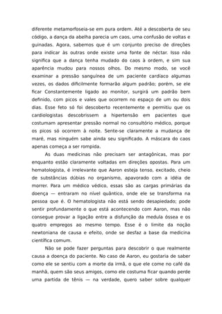 diferente metamorfoseia-se em pura ordem. Até a descoberta de seu
código, a dança da abelha parecia um caos, uma confusão de voltas e
guinadas. Agora, sabemos que é um conjunto preciso de direções
para indicar às outras onde existe uma fonte de néctar. Isso não
significa que a dança tenha mudado do caos à ordem, e sim sua
aparência mudou para nossos olhos. Do mesmo modo, se você
examinar a pressão sanguínea de um paciente cardíaco algumas
vezes, os dados dificilmente formarão algum padrão; porém, se ele
ficar Constantemente ligado ao monitor, surgirá um padrão bem
definido, com picos e vales que ocorrem no espaço de um ou dois
dias. Esse feto só foi descoberto recentemente e permitiu que os
cardiologistas descobrissem a hipertensão em pacientes que
costumam apresentar pressão normal no consultório médico, porque
os picos só ocorrem à noite. Sente-se claramente a mudança de
maré, mas ninguém sabe ainda seu significado. A máscara do caos
apenas começa a ser rompida.
As duas medicinas não precisam ser antagônicas, mas por
enquanto estão claramente voltadas em direções opostas. Para um
hematologista, é irrelevante que Aaron esteja tenso, excitado, cheio
de substâncias dúbias no organismo, apavorado com a idéia de
morrer. Para um médico védico, essas são as cargas primárias da
doença — entraram no nível quântico, onde ele se transforma na
pessoa que é. O hematologista não está sendo desapiedado; pode
sentir profundamente o que está acontecendo com Aaron, mas não
consegue provar a ligação entre a disfunção da medula óssea e os
quatro empregos ao mesmo tempo. Esse é o limite da noção
newtoniana de causa e efeito, onde se desfaz a base da medicina
científica comum.
Não se pode fazer perguntas para descobrir o que realmente
causa a doença do paciente. No caso de Aaron, eu gostaria de saber
como ele se sentiu com a morte da irmã, o que ele come no café da
manhã, quem são seus amigos, como ele costuma ficar quando perde
uma partida de tênis — na verdade, quero saber sobre qualquer
 