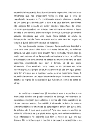 experiência importante. Isso é praticamente impossível. São tantas as
influências que nos pressionam todos os dias que a idéia de
casualidade desaparece. Eu consideraria absurdo dissecar o cérebro
de um poeta para se descobrir a causa de seus sonetos; seu córtex
não poderia ter deixado de exibir padrões específicos de ondas
cerebrais para produzir um soneto, mas elas se evaporaram e foram
levadas a um domínio além do tempo. Começa a parecer igualmente
absurdo considerar que uma causa física isolada se oculte na
disfunção da medula óssea de Aaron. A vida dele também seguiu no
tempo, e quero descobrir o que já se evaporou.
Sei que isso pode parecer chocante. Como podemos descobrir a
cura sem uma causa? Mas todas as causas físicas são, no máximo,
parciais. Se você quiser que alguém fique resfriado, vai precisar de
muito mais que um vírus. Pesquisadores incubaram vírus de resfriado
e os depositaram diretamente na parede da mucosa do nariz de seus
pacientes, descobrindo que, com o tempo, só 12 por cento
adoeceram. Esse resultado seria maior se as pessoas em teste
fossem expostas a golpes de ar, ficassem com os pés em água gelada
para ter arrepios, ou a qualquer outro recurso puramente físico. A
experiência comum, um jogo complexo de forças internas e externas,
desafia as regras de causalidade que funcionam como as bolas de
bilhar.
A medicina convencional já reconhece que a experiência co-
mum pode exercer um papel complexo na doença. Por exemplo, as
estatísticas mostram que solteiros e viúvos são mais suscetíveis ao
câncer que os casados. Sua solidão é chamada de fator de risco —
também poderia ser chamada de carcinógeno. Então, por que a cura
da solidão não é cura para o câncer? Pode ser, mas em um tipo de
medicina diferente da que praticamos agora. Um médico védico está
mais interessado no paciente que tem à frente do que em sua
doença. Ele reconhece que o que faz a pessoa é a experiência — as
 