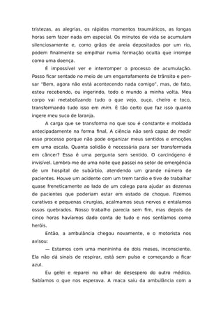tristezas, as alegrias, os rápidos momentos traumáticos, as longas
horas sem fazer nada em especial. Os minutos de vida se acumulam
silenciosamente e, como grãos de areia depositados por um rio,
podem finalmente se empilhar numa formação oculta que irrompe
como uma doença.
É impossível ver e interromper o processo de acumulação.
Posso ficar sentado no meio de um engarrafamento de trânsito e pen-
sar “Bem, agora não está acontecendo nada comigo”, mas, de fato,
estou recebendo, ou ingerindo, todo o mundo a minha volta. Meu
corpo vai metabolizando tudo o que vejo, ouço, cheiro e toco,
transformando tudo isso em mim. É tão certo que faz isso quanto
ingere meu suco de laranja.
A carga que se transforma no que sou é constante e moldada
antecipadamente na forma final, A ciência não será capaz de medir
esse processo porque não pode organizar meus sentidos e emoções
em uma escala. Quanta solidão é necessária para ser transformada
em câncer? Essa é uma pergunta sem sentido. O carcinógeno é
invisível. Lembro-me de uma noite que passei no setor de emergência
de um hospital de subúrbio, atendendo um grande número de
pacientes. Houve um acidente com um trem tardio e tive de trabalhar
quase freneticamente ao lado de um colega para ajudar as dezenas
de pacientes que poderiam estar em estado de choque. Fizemos
curativos e pequenas cirurgias, acalmamos seus nervos e entalamos
ossos quebrados. Nosso trabalho parecia sem fim, mas depois de
cinco horas havíamos dado conta de tudo e nos sentíamos como
heróis.
Então, a ambulância chegou novamente, e o motorista nos
avisou:
— Estamos com uma menininha de dois meses, inconsciente.
Ela não dá sinais de respirar, está sem pulso e começando a ficar
azul.
Eu gelei e reparei no olhar de desespero do outro médico.
Sabíamos o que nos esperava. A maca saiu da ambulância com a
 