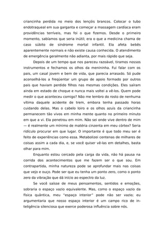 criancinha perdida no meio dos lençóis brancos. Colocar o tubo
endotraqueal em sua garganta e começar a massagem cardíaca eram
providências terríveis, mas foi o que fizemos. Desde o primeiro
momento, sabíamos que seria inútil; era o que a medicina chama de
caso súbito de síndrome mortal infantil. Ela afeta bebês
aparentemente normais e não existe causa conhecida. O atendimento
de emergência geralmente não adianta, por mais rápido que seja.
Depois de um tempo que nos pareceu razoável, tiramos nossos
instrumentos e fechamos os olhos da menininha. Fui falar com os
pais, um casal jovem e bem de vida, que parecia arrasado. Só pude
aconselhá-los a freqüentar um grupo de apoio formado por outros
pais que haviam perdido filhos nas mesmas condições. Eles saíram
ainda em estado de choque e nunca mais voltei a vê-los. Quem pode
medir o que aconteceu comigo? Não me lembro do rosto de nenhuma
vítima daquele acidente de trem, embora tenha passado horas
cuidando delas. Mas o cabelo loiro e os olhos azuis da criancinha
permanecem tão vivos em minha mente quanto no primeiro minuto
em que a vi. Ela penetrou em mim. Não sei onde vive dentro de mim
— é realmente um mínimo de matéria cinzenta em meu córtex? Seria
ridículo procurar em que lugar. O importante é que todo meu ser é
feito de experiências como essa. Metabolizei centenas de milhares de
coisas assim a cada dia, e, se você quiser vê-las em detalhes, basta
olhar para mim.
Enquanto estou cercado pela carga da vida, não há pausa na
corrida dos acontecimentos que me fazem ser o que sou. Em
contrapartida, minha natureza pode se aprofundar mais nas coisas
que vejo e ouço. Pode ser que eu tenha um ponto zero, como o ponto
zero da vibração que dá início ao espectro da luz.
Se você saísse de meus pensamentos, sentidos e emoções,
sobraria o espaço vazio equivalente. Mas, como o espaço vazio da
física quântica, meu “espaço interior” pode não ser vazio; eu
argumentaria que nosso espaço interior é um campo rico de in-
teligência silenciosa que exerce poderosa influência sobre nós.
 