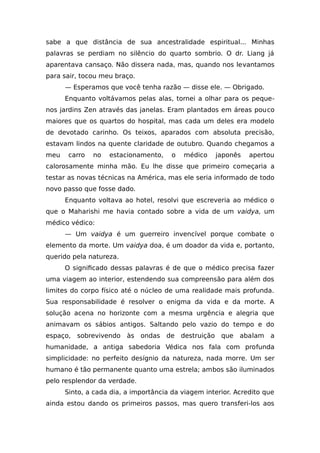 sabe a que distância de sua ancestralidade espiritual... Minhas
palavras se perdiam no silêncio do quarto sombrio. O dr. Liang já
aparentava cansaço. Não dissera nada, mas, quando nos levantamos
para sair, tocou meu braço.
— Esperamos que você tenha razão — disse ele. — Obrigado.
Enquanto voltávamos pelas alas, tornei a olhar para os peque-
nos jardins Zen através das janelas. Eram plantados em áreas pouco
maiores que os quartos do hospital, mas cada um deles era modelo
de devotado carinho. Os teixos, aparados com absoluta precisão,
estavam lindos na quente claridade de outubro. Quando chegamos a
meu carro no estacionamento, o médico japonês apertou
calorosamente minha mão. Eu lhe disse que primeiro começaria a
testar as novas técnicas na América, mas ele seria informado de todo
novo passo que fosse dado.
Enquanto voltava ao hotel, resolvi que escreveria ao médico o
que o Maharishi me havia contado sobre a vida de um vaidya, um
médico védico:
— Um vaidya é um guerreiro invencível porque combate o
elemento da morte. Um vaidya doa, é um doador da vida e, portanto,
querido pela natureza.
O significado dessas palavras é de que o médico precisa fazer
uma viagem ao interior, estendendo sua compreensão para além dos
limites do corpo físico até o núcleo de uma realidade mais profunda.
Sua responsabilidade é resolver o enigma da vida e da morte. A
solução acena no horizonte com a mesma urgência e alegria que
animavam os sábios antigos. Saltando pelo vazio do tempo e do
espaço, sobrevivendo às ondas de destruição que abalam a
humanidade, a antiga sabedoria Védica nos fala com profunda
simplicidade: no perfeito desígnio da natureza, nada morre. Um ser
humano é tão permanente quanto uma estrela; ambos são iluminados
pelo resplendor da verdade.
Sinto, a cada dia, a importância da viagem interior. Acredito que
ainda estou dando os primeiros passos, mas quero transferi-los aos
 