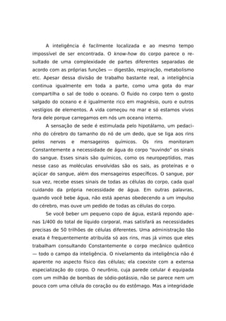 A inteligência é facilmente localizada e ao mesmo tempo
impossível de ser encontrada. O know-how do corpo parece o re-
sultado de uma complexidade de partes diferentes separadas de
acordo com as próprias funções — digestão, respiração, metabolismo
etc. Apesar dessa divisão de trabalho bastante real, a inteligência
continua igualmente em toda a parte, como uma gota do mar
compartilha o sal de todo o oceano. O fluido no corpo tem o gosto
salgado do oceano e é igualmente rico em magnésio, ouro e outros
vestígios de elementos. A vida começou no mar e só estamos vivos
fora dele porque carregamos em nós um oceano interno.
A sensação de sede é estimulada pelo hipotálamo, um pedaci-
nho do cérebro do tamanho do nó de um dedo, que se liga aos rins
pelos nervos e mensageiros químicos. Os rins monitoram
Constantemente a necessidade de água do corpo “ouvindo” os sinais
do sangue. Esses sinais são químicos, como os neuropeptídios, mas
nesse caso as moléculas envolvidas são os sais, as proteínas e o
açúcar do sangue, além dos mensageiros específicos. O sangue, por
sua vez, recebe esses sinais de todas as células do corpo, cada qual
cuidando da própria necessidade de água. Em outras palavras,
quando você bebe água, não está apenas obedecendo a um impulso
do cérebro, mas ouve um pedido de todas as células do corpo.
Se você beber um pequeno copo de água, estará repondo ape-
nas 1/400 do total de líquido corporal, mas satisfará as necessidades
precisas de 50 trilhões de células diferentes. Uma administração tão
exata é frequentemente atribuída só aos rins, mas já vimos que eles
trabalham consultando Constantemente o corpo mecânico quântico
— todo o campo da inteligência. O nivelamento da inteligência não é
aparente no aspecto físico das células; ela coexiste com a extensa
especialização do corpo. O neurônio, cuja parede celular é equipada
com um milhão de bombas de sódio-potássio, não se parece nem um
pouco com uma célula do coração ou do estômago. Mas a integridade
 