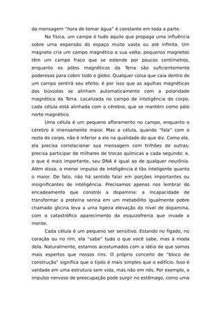 da mensagem “hora de tomar água” é constante em toda a parte.
Na física, um campo é tudo aquilo que propaga uma influência
sobre uma expansão do espaço muito vasta ou até infinita. Um
magneto cria um campo magnético a sua volta; pequenos magnetos
têm um campo fraco que se estende por poucos centímetros,
enquanto os pólos magnéticos da Terra são suficientemente
poderosos para cobrir todo o globo. Qualquer coisa que caia dentro de
um campo sentirá seu efeito; é por isso que as agulhas magnéticas
das bússolas se alinham automaticamente com a polaridade
magnética da Terra. Localizada no campo de inteligência do corpo,
cada célula está alinhada com o cérebro, que se mantém como pólo
norte magnético.
Uma célula é um pequeno afloramento no campo, enquanto o
cérebro é imensamente maior. Mas a célula, quando “fala” com o
resto do corpo, não é inferior a ele na qualidade do que diz. Como ele,
ela precisa correlacionar sua mensagem com trilhões de outras;
precisa participar de milhares de trocas químicas a cada segundo; e,
o que é mais importante, seu DNA é igual ao de qualquer neurônio.
Além disso, o menor impulso de inteligência é tão inteligente quanto
o maior. De fato, não há sentido falar em porções importantes ou
insignificantes de inteligência. Precisamos apenas nos lembrar do
encadeamento que constrói a dopamina: a incapacidade de
transformar a proteína serina em um metabólito igualmente pobre
chamado glicina leva a uma ligeira elevação do nível de dopamina,
com o catastrófico aparecimento da esquizofrenia que invade a
mente.
Cada célula é um pequeno ser sensitivo. Estando no fígado, no
coração ou no rim, ela “sabe” tudo o que você sabe, mas à moda
dela. Naturalmente, estamos acostumados com a idéia de que somos
mais espertos que nossos rins. O próprio conceito de “bloco de
construção” significa que o tijolo é mais simples que o edifício. Isso é
verdade em uma estrutura sem vida, mas não em nós. Por exemplo, o
impulso nervoso de preocupação pode surgir no estômago, como uma
 