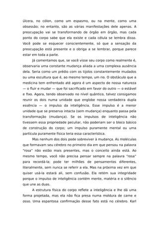 úlcera, no cólon, como um espasmo, ou na mente, como uma
obsessão; no entanto, são as várias manifestações dele apenas. A
preocupação vai se transformando de órgão em órgão, mas cada
ponto do corpo sabe que ela existe e cada célula se lembra disso.
Você pode se esquecer conscientemente, só que a sensação da
preocupação está presente e o obriga a se lembrar, porque parece
estar em toda a parte.
Já comentamos que, se você visse seu corpo como realmente é,
observaria uma constante mudança aliada a uma complexa ausência
dela. Seria como um prédio com os tijolos constantemente mudados
ou uma escultura que é, ao mesmo tempo, um rio. O obstáculo que a
medicina tem enfrentado até agora é um aspecto de nossa natureza
— o fluir e mudar — que foi sacrificado em favor do outro — o estável
e fixo. Agora, tendo observado no nível quântico, talvez consigamos
reunir os dois numa unidade que englobe nossa verdadeira dupla
essência — o impulso da inteligência. Esse impulso é a menor
unidade que se preserva intacta (sem mudança) enquanto passa pela
transformação (mudança). Se os impulsos de inteligência não
tivessem essa propriedade peculiar, não poderiam ser o bloco básico
de construção do corpo; um impulso puramente mental ou uma
partícula puramente física teria essa característica.
Mas nenhum dos dois pode sobreviver à mudança. As moléculas
que formavam seu cérebro no primeiro dia em que pensou na palavra
“rosa” não estão mais presentes, mas o conceito ainda está. Ao
mesmo tempo, você não precisa pensar sempre na palavra “rosa”
para recordá-la; pode ter milhões de pensamentos diferentes,
literalmente, sem nunca se referir a ela. Mas na próxima vez em que
quiser usá-la estará ali, sem confusão. Ela retém sua integridade
porque o impulso de inteligência contém mente, matéria e o silêncio
que une as duas.
A estrutura física do corpo reflete a inteligência e lhe dá uma
forma projetada, mas ela não fica presa numa moldura de carne e
osso. Uma espantosa confirmação desse fato está no cérebro. Karl
 