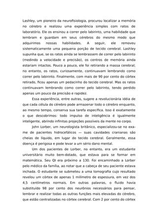 Lashley, um pioneiro da neurofisiologia, procurou localizar a memória
no cérebro e realizou uma experiência simples com ratos de
laboratório. Ele os ensinou a correr pelo labirinto, uma habilidade que
lembram e guardam em seus cérebros do mesmo modo que
adquirimos nossas habilidades. A seguir, ele removeu
sistematicamente uma pequena porção de tecido cerebral. Lashley
supunha que, se os ratos ainda se lembrassem de correr pelo labirinto
(medindo a velocidade e precisão), os centros de memória ainda
estariam intactos. Pouco a pouco, ele foi retirando a massa cerebral;
no entanto, os ratos, curiosamente, continuavam lembrando como
correr pelo labirinto. Finalmente, com mais de 90 por cento do córtex
retirado, ficou apenas um pedacinho do tecido cerebral. Mas os ratos
continuavam lembrando como correr pelo labirinto, tendo perdido
apenas um pouco da precisão e rapidez.
Essa experiência, entre outras, sugere a revolucionária idéia de
que cada célula do cérebro pode armazenar todo o cérebro enquanto,
ao mesmo tempo, conserva sua tarefa específica. Isso é exatamente
o que descobrimos: todo impulso de inteligência é igualmente
inteligente, abrindo infinitas projeções possíveis da mente no corpo.
John Lorber, um neurologista britânico, especializou-se no exa-
me de pacientes hidrocefálicos — suas cavidades cranianas são
cheias de líquido, em lugar do tecido cerebral. Geralmente, essa
doença é perigosa e pode levar a um sério dano mental.
Um dos pacientes de Lorber, no entanto, era um estudante
universitário muito bem-dotado, que estava para se formar em
matemática. Seu QI era próximo a 130. Foi encaminhado a Lorber
pelo médico da família, ao notar que a cabeça de seu paciente estava
inchada. O estudante se submeteu a uma tomografia cujo resultado
revelou um córtex de apenas 1 milímetro de espessura, em vez dos
4,5 centímetros normais. Em outras palavras, o fluido havia
substituído 98 por cento dos neurônios necessários para pensar,
lembrar e realizar todas as outras funções mais elevadas do cérebro,
que estão centralizadas no córtex cerebral. Com 2 por cento do córtex
 