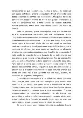 considerando-se que, basicamente, fundou o campo da psicologia
com dados colhidos na própria cabeça (como Freud, ampliando esses
dados no campo dos sonhos e do inconsciente). Mas James deixou de
perceber um aspecto mínimo da mente que parecia irrelevante: o
fluxo da consciência não é feito apenas de objetos flutuando
ininterruptamente; entre cada pensamento existe um lapso de
silêncio.
Pode ser pequeno, quase imperceptível, mas esta lacuna está
ali e é absolutamente necessária. Sem ela, pensaríamos assim:
“Eugostodestealmoçoedasobremesamassecomerdemaisprecisoverqua
ntotenhoeondeestáminhacarteira...”, e assim por diante. Essa ligeira
pausa, como é intangível, ainda não tem um papel na psicologia
moderna, completamente orientada para os conteúdos da mente e a
mecânica do cérebro. Mas essa pausa se transforma no elemento
principal, se estamos interessados no que fica além do pensamento. A
cada fração de segundo, temos o lampejo de um outro mundo que
está em nós e, ao mesmo tempo, obscuramente fora do alcance. Um
verso do antigo Upanishad indiano descreve lindamente essa idéia:
“Um homem é como dois pombos pousados numa cerejeira. Um
pássaro está comendo o fruto, enquanto o outro olha em silêncio”. O
pássaro que é a testemunha silenciosa é esse profundo silêncio que
existe em todos nós e que aparenta não ser nada, quando, na
realidade, é a origem da inteligência.
O fascinante na inteligência é ser como uma flecha com uma
única direção: você pode usar sua inteligência para moldar uma
molécula e, ao olhá-la, não pode tomar a inteligência de volta.
Quando o poeta Keats escreveu seu soneto To an Evening Star (A uma
Estrela do Anoitecer), começou com o verso melancólico “Ó suave
embalsamadora da silenciosa meia-noite”. Se ele tivesse sido
submetido a um eletroencefalograma enquanto escrevia, a leitura das
ondas cerebrais teria formado um padrão típico; mas, por mais que
examinassem, jamais encontrariam uma estrofe de poesia.
Do mesmo modo, todas nossas moléculas são dotadas de uma
 