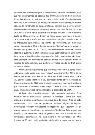 pequena parcela de inteligência que influencia tudo o que fazem, mas
que não enxergamos ao observá-las. O DNA nos dá um bom exemplo
disso. Localizado no núcleo de cada célula, está Constantemente
banhado num torvelinho de moléculas orgânicas flutuantes, os blocos
básicos de construção do corpo material. Sempre que quer se ativar,
o DNA atrai essas substâncias químicas e as usa para formar um novo
DNA. Essa é uma parte essencial da divisão celular — um filamento
duplo de DNA precisa se dividir ao meio, como um zíper, e depois
cada metade se transformar em novo DNA, completo, atraindo em si
as moléculas apropriadas. No banho de torvelinho, as moléculas
vagam cercando o DNA e lhe fornecem as “letras” para combinar —
existem só quatro: A, T, C e G, respectivamente adenina, timina,
citosina e guanina. O DNA combina essas quatro letras em uma infini-
dade de arranjos diferentes, alguns curtos (são necessárias três letras
para codificar um aminoácido básico), outros muito longos, como as
cadeias de polipeptídios, que podem ser vistas saindo do DNA como
pequenos ramos.
O DNA sabe exatamente que informação escolher e como reunir
tudo para cada coisa que quer “dizer” quimicamente. Além de se
formar, ele sabe como formar um RNA, ou ácido ribonucléico, que é
seu gêmeo quase idêntico e seu correspondente ativo. A missão do
RNA é afastar-se do DNA para produzir proteínas, mais de 2 milhões,
que constroem e reparam nosso corpo. O RNA é como conhecimento
ativo, em comparação com a inteligência silenciosa do DNA.
O DNA não trabalha apenas pela memória rotineira. Pode
inventar novas substâncias químicas à vontade (como um novo
anticorpo, quando apanhamos um novo tipo de gripe). Não se sabe
exatamente como isso se processa, embora alguns biologistas
moleculares tenham descoberto espaçadores que separam as di-
ferentes palavras genéticas, ou genômios. Também é fato seguro que
apenas 1 por cento do material genético do DNA é usado em sua
complicada codificação, no auto-reparo e na fabricação do RNA,
ficando os 99 por cento restantes dedicados a algo que a ciência
 