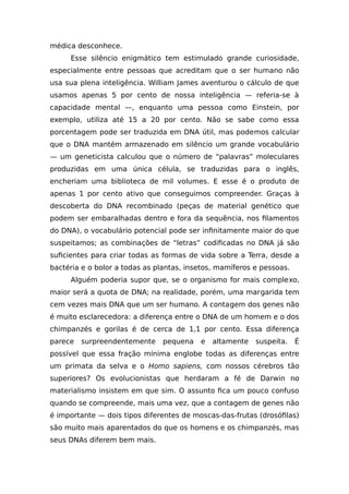 médica desconhece.
Esse silêncio enigmático tem estimulado grande curiosidade,
especialmente entre pessoas que acreditam que o ser humano não
usa sua plena inteligência. William James aventurou o cálculo de que
usamos apenas 5 por cento de nossa inteligência — referia-se à
capacidade mental —, enquanto uma pessoa como Einstein, por
exemplo, utiliza até 15 a 20 por cento. Não se sabe como essa
porcentagem pode ser traduzida em DNA útil, mas podemos calcular
que o DNA mantém armazenado em silêncio um grande vocabulário
— um geneticista calculou que o número de “palavras” moleculares
produzidas em uma única célula, se traduzidas para o inglês,
encheriam uma biblioteca de mil volumes. E esse é o produto de
apenas 1 por cento ativo que conseguimos compreender. Graças à
descoberta do DNA recombinado (peças de material genético que
podem ser embaralhadas dentro e fora da sequência, nos filamentos
do DNA), o vocabulário potencial pode ser infinitamente maior do que
suspeitamos; as combinações de “letras” codificadas no DNA já são
suficientes para criar todas as formas de vida sobre a Terra, desde a
bactéria e o bolor a todas as plantas, insetos, mamíferos e pessoas.
Alguém poderia supor que, se o organismo for mais complexo,
maior será a quota de DNA; na realidade, porém, uma margarida tem
cem vezes mais DNA que um ser humano. A contagem dos genes não
é muito esclarecedora: a diferença entre o DNA de um homem e o dos
chimpanzés e gorilas é de cerca de 1,1 por cento. Essa diferença
parece surpreendentemente pequena e altamente suspeita. É
possível que essa fração mínima englobe todas as diferenças entre
um primata da selva e o Homo sapiens, com nossos cérebros tão
superiores? Os evolucionistas que herdaram a fé de Darwin no
materialismo insistem em que sim. O assunto fica um pouco confuso
quando se compreende, mais uma vez, que a contagem de genes não
é importante — dois tipos diferentes de moscas-das-frutas (drosófilas)
são muito mais aparentados do que os homens e os chimpanzés, mas
seus DNAs diferem bem mais.
 
