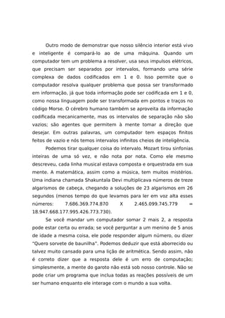 Outro modo de demonstrar que nosso silêncio interior está vivo
e inteligente é compará-lo ao de uma máquina. Quando um
computador tem um problema a resolver, usa seus impulsos elétricos,
que precisam ser separados por intervalos, formando uma série
complexa de dados codificados em 1 e 0. Isso permite que o
computador resolva qualquer problema que possa ser transformado
em informação, já que toda informação pode ser codificada em 1 e 0,
como nossa linguagem pode ser transformada em pontos e traços no
código Morse. O cérebro humano também se aproveita da informação
codificada mecanicamente, mas os intervalos de separação não são
vazios; são agentes que permitem à mente tomar a direção que
desejar. Em outras palavras, um computador tem espaços finitos
feitos de vazio e nós temos intervalos infinitos cheios de inteligência.
Podemos tirar qualquer coisa do intervalo. Mozart tirou sinfonias
inteiras de uma só vez, e não nota por nota. Como ele mesmo
descreveu, cada linha musical estava composta e orquestrada em sua
mente. A matemática, assim como a música, tem muitos mistérios.
Uma indiana chamada Shakuntala Devi multiplicava números de treze
algarismos de cabeça, chegando a soluções de 23 algarismos em 26
segundos (menos tempo do que levamos para ler em voz alta esses
números: 7.686.369.774.870 X 2.465.099.745.779 =
18.947.668.177.995.426.773.730).
Se você mandar um computador somar 2 mais 2, a resposta
pode estar certa ou errada; se você perguntar a um menino de 5 anos
de idade a mesma coisa, ele pode responder algum número, ou dizer
“Quero sorvete de baunilha”. Podemos deduzir que está aborrecido ou
talvez muito cansado para uma lição de aritmética. Sendo assim, não
é correto dizer que a resposta dele é um erro de computação;
simplesmente, a mente do garoto não está sob nosso controle. Não se
pode criar um programa que inclua todas as reações possíveis de um
ser humano enquanto ele interage com o mundo a sua volta.
 
