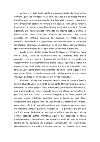 A meu ver, isso tudo justifica a complexidade da experiência
comum, que, na verdade, está bem distante de qualquer modelo
científico que procura descrevê-la. A antiga visão de que o cérebro é
um computador estável no tempo e no espaço, com várias funções
localizadas, e restrito a sua flexibilidade, é injustificada. O dr. Gerald
Edelman, um neurocientista vencedor do Prêmio Nobel, definiu o
cérebro muito mais como um processo do que uma coisa, e um
processo em contínua evolução. Por exemplo, é verdade que a
memória depende de duas pequenas peças de hardware de cada lado
do cérebro, chamadas hipocampo; se os dois lados são danificados
(por derrame ou doença), a capacidade de lembrar é destruída.
Ainda assim, dentro dessa limitação física, o cérebro de cada
um é único, tanto na estrutura como no conteúdo. Não existe
ninguém com as mesmas ligações de neurônios, e em cada um
desenvolvem-se Constantemente outras novas ligações a partir do
momento do nascimento, dando origem a todas as memórias, que
tornam você completamente diferente de mim. (Uma ligação não
precisa ser física; os sinais faiscantes do cérebro estão sempre crian-
do novos padrões e reformando-os em novos modelos.)
Edelman afirma que ninguém repete uma lembrança literal-
mente. Quando você se recorda de um rosto familiar, alguma coisa é
diferente; se não o próprio rosto, o contexto que o levou a lembrar-se,
que agora pode ser triste, quando antes era alegre. A memória é,
portanto, um ato criativo. Cria novas imagens e um novo cérebro ao
mesmo tempo. Edelman concorda com a teoria de que toda
experiência que alguém tem na vida muda a anatomia do cérebro.
Além disso, não é tão verdadeiro afirmar que o hipocampo seja a sede
da memória, porque qualquer recordação — o primeiro dia em que
você viu uma plantação de narcisos — salta e tremula por todo o
córtex, tocando outras memórias aqui e ali, passando a novas
interpretações e necessitando ser recriada a cada vez que se deseja
lembrá-la. Ao contrário de qualquer computador, nós lembramos,
reconsideramos e mudamos nossas mentes. O universo foi criado
 