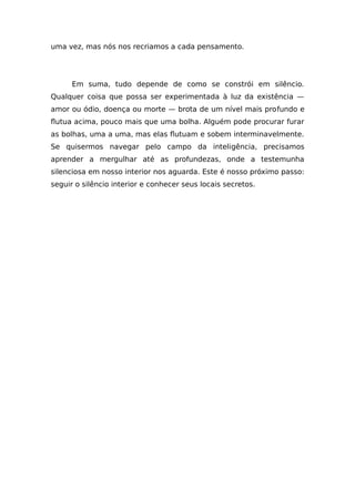 uma vez, mas nós nos recriamos a cada pensamento.
Em suma, tudo depende de como se constrói em silêncio.
Qualquer coisa que possa ser experimentada à luz da existência —
amor ou ódio, doença ou morte — brota de um nível mais profundo e
flutua acima, pouco mais que uma bolha. Alguém pode procurar furar
as bolhas, uma a uma, mas elas flutuam e sobem interminavelmente.
Se quisermos navegar pelo campo da inteligência, precisamos
aprender a mergulhar até as profundezas, onde a testemunha
silenciosa em nosso interior nos aguarda. Este é nosso próximo passo:
seguir o silêncio interior e conhecer seus locais secretos.
 