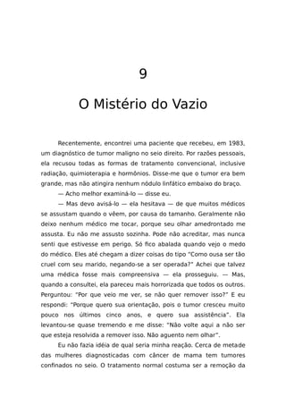9
O Mistério do Vazio
Recentemente, encontrei uma paciente que recebeu, em 1983,
um diagnóstico de tumor maligno no seio direito. Por razões pessoais,
ela recusou todas as formas de tratamento convencional, inclusive
radiação, quimioterapia e hormônios. Disse-me que o tumor era bem
grande, mas não atingira nenhum nódulo linfático embaixo do braço.
— Acho melhor examiná-lo — disse eu.
— Mas devo avisá-lo — ela hesitava — de que muitos médicos
se assustam quando o vêem, por causa do tamanho. Geralmente não
deixo nenhum médico me tocar, porque seu olhar amedrontado me
assusta. Eu não me assusto sozinha. Pode não acreditar, mas nunca
senti que estivesse em perigo. Só fico abalada quando vejo o medo
do médico. Eles até chegam a dizer coisas do tipo “Como ousa ser tão
cruel com seu marido, negando-se a ser operada?” Achei que talvez
uma médica fosse mais compreensiva — ela prosseguiu. — Mas,
quando a consultei, ela pareceu mais horrorizada que todos os outros.
Perguntou: “Por que veio me ver, se não quer remover isso?” E eu
respondi: “Porque quero sua orientação, pois o tumor cresceu muito
pouco nos últimos cinco anos, e quero sua assistência”. Ela
levantou-se quase tremendo e me disse: “Não volte aqui a não ser
que esteja resolvida a remover isso. Não aguento nem olhar”.
Eu não fazia idéia de qual seria minha reação. Cerca de metade
das mulheres diagnosticadas com câncer de mama tem tumores
confinados no seio. O tratamento normal costuma ser a remoção da
 