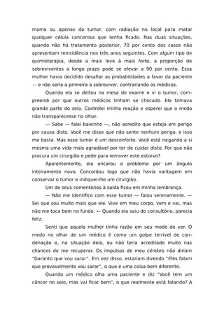 mama ou apenas do tumor, com radiação no local para matar
qualquer célula cancerosa que tenha ficado. Nas duas situações,
quando não há tratamento posterior, 70 por cento dos casos não
apresentam reincidência nos três anos seguintes. Com algum tipo de
quimioterapia, desde a mais leve à mais forte, a proporção de
sobreviventes a longo prazo pode se elevar a 90 por cento. Essa
mulher havia decidido desafiar as probabilidades a favor da paciente
— e não seria a primeira a sobreviver, contrariando os médicos.
Quando ela se deitou na mesa de exame e vi o tumor, com-
preendi por que outros médicos tinham se chocado. Ele tomava
grande parte do seio. Controlei minha reação e esperei que o medo
não transparecesse no olhar.
— Sabe — falei baixinho —, não acredito que esteja em perigo
por causa disto. Você me disse que não sente nenhum perigo, e isso
me basta. Mas esse tumor é um desconforto. Você está negando a si
mesma uma vida mais agradável por ter de cuidar disto. Por que não
procura um cirurgião e pede para remover este estorvo?
Aparentemente, ela encarou o problema por um ângulo
inteiramente novo. Concordou logo que não havia vantagem em
conservar o tumor e indiquei-lhe um cirurgião.
Um de seus comentários à saída ficou em minha lembrança.
— Não me identifico com esse tumor — falou serenamente. —
Sei que sou muito mais que ele. Vive em meu corpo, vem e vai, mas
não me toca bem no fundo. — Quando ela saiu do consultório, parecia
feliz.
Senti que aquela mulher tinha razão em seu modo de ver. O
medo no olhar de um médico é como um golpe terrível de con-
denação e, na situação dela, eu não teria acreditado muito nas
chances de me recuperar. Os impulsos de meu cérebro não diriam
“Garanto que vou sarar”. Em vez disso, estariam dizendo “Eles falam
que provavelmente vou sarar”, o que é uma coisa bem diferente.
Quando um médico olha uma paciente e diz “Você tem um
câncer no seio, mas vai ficar bem”, o que realmente está falando? A
 