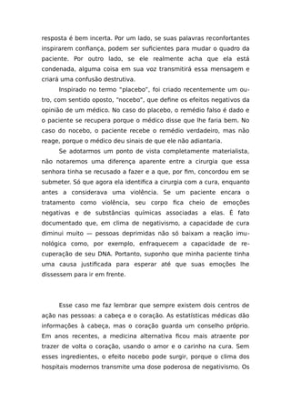 resposta é bem incerta. Por um lado, se suas palavras reconfortantes
inspirarem confiança, podem ser suficientes para mudar o quadro da
paciente. Por outro lado, se ele realmente acha que ela está
condenada, alguma coisa em sua voz transmitirá essa mensagem e
criará uma confusão destrutiva.
Inspirado no termo “placebo”, foi criado recentemente um ou-
tro, com sentido oposto, “nocebo”, que define os efeitos negativos da
opinião de um médico. No caso do placebo, o remédio falso é dado e
o paciente se recupera porque o médico disse que lhe faria bem. No
caso do nocebo, o paciente recebe o remédio verdadeiro, mas não
reage, porque o médico deu sinais de que ele não adiantaria.
Se adotarmos um ponto de vista completamente materialista,
não notaremos uma diferença aparente entre a cirurgia que essa
senhora tinha se recusado a fazer e a que, por fim, concordou em se
submeter. Só que agora ela identifica a cirurgia com a cura, enquanto
antes a considerava uma violência. Se um paciente encara o
tratamento como violência, seu corpo fica cheio de emoções
negativas e de substâncias químicas associadas a elas. É fato
documentado que, em clima de negativismo, a capacidade de cura
diminui muito — pessoas deprimidas não só baixam a reação imu-
nológica como, por exemplo, enfraquecem a capacidade de re-
cuperação de seu DNA. Portanto, suponho que minha paciente tinha
uma causa justificada para esperar até que suas emoções lhe
dissessem para ir em frente.
Esse caso me faz lembrar que sempre existem dois centros de
ação nas pessoas: a cabeça e o coração. As estatísticas médicas dão
informações à cabeça, mas o coração guarda um conselho próprio.
Em anos recentes, a medicina alternativa ficou mais atraente por
trazer de volta o coração, usando o amor e o carinho na cura. Sem
esses ingredientes, o efeito nocebo pode surgir, porque o clima dos
hospitais modernos transmite uma dose poderosa de negativismo. Os
 