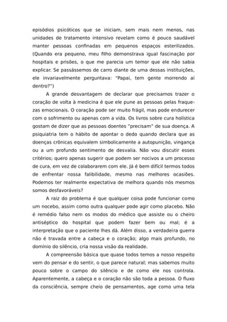 episódios psicóticos que se iniciam, sem mais nem menos, nas
unidades de tratamento intensivo revelam como é pouco saudável
manter pessoas confinadas em pequenos espaços esterilizados.
(Quando era pequeno, meu filho demonstrava igual fascinação por
hospitais e prisões, o que me parecia um temor que ele não sabia
explicar. Se passássemos de carro diante de uma dessas instituições,
ele invariavelmente perguntava: “Papai, tem gente morrendo aí
dentro?”)
A grande desvantagem de declarar que precisamos trazer o
coração de volta à medicina é que ele pune as pessoas pelas fraque-
zas emocionais. O coração pode ser muito frágil, mas pode endurecer
com o sofrimento ou apenas com a vida. Os livros sobre cura holística
gostam de dizer que as pessoas doentes “precisam” de sua doença. A
psiquiatria tem o hábito de apontar o dedo quando declara que as
doenças crônicas equivalem simbolicamente a autopunição, vingança
ou a um profundo sentimento de desvalia. Não vou discutir esses
critérios; quero apenas sugerir que podem ser nocivos a um processo
de cura, em vez de colaborarem com ele. Já é bem difícil termos todos
de enfrentar nossa falibilidade, mesmo nas melhores ocasiões.
Podemos ter realmente expectativa de melhora quando nós mesmos
somos desfavoráveis?
A raiz do problema é que qualquer coisa pode funcionar como
um nocebo, assim como outra qualquer pode agir como placebo. Não
é remédio falso nem os modos do médico que assiste ou o cheiro
antiséptico do hospital que podem fazer bem ou mal; é a
interpretação que o paciente lhes dá. Além disso, a verdadeira guerra
não é travada entre a cabeça e o coração; algo mais profundo, no
domínio do silêncio, cria nossa visão da realidade.
A compreensão básica que quase todos temos a nosso respeito
vem do pensar e do sentir, o que parece natural; mas sabemos muito
pouco sobre o campo do silêncio e de como ele nos controla.
Aparentemente, a cabeça e o coração não são toda a pessoa. O fluxo
da consciência, sempre cheio de pensamentos, age como uma tela
 