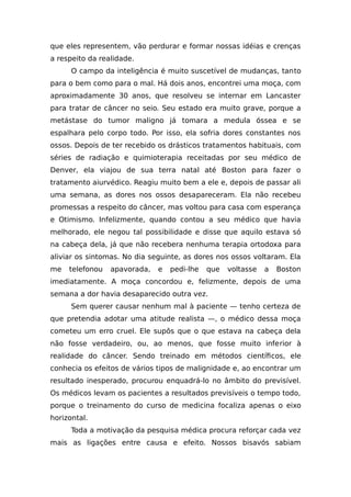 que eles representem, vão perdurar e formar nossas idéias e crenças
a respeito da realidade.
O campo da inteligência é muito suscetível de mudanças, tanto
para o bem como para o mal. Há dois anos, encontrei uma moça, com
aproximadamente 30 anos, que resolveu se internar em Lancaster
para tratar de câncer no seio. Seu estado era muito grave, porque a
metástase do tumor maligno já tomara a medula óssea e se
espalhara pelo corpo todo. Por isso, ela sofria dores constantes nos
ossos. Depois de ter recebido os drásticos tratamentos habituais, com
séries de radiação e quimioterapia receitadas por seu médico de
Denver, ela viajou de sua terra natal até Boston para fazer o
tratamento aiurvédico. Reagiu muito bem a ele e, depois de passar ali
uma semana, as dores nos ossos desapareceram. Ela não recebeu
promessas a respeito do câncer, mas voltou para casa com esperança
e Otimismo. Infelizmente, quando contou a seu médico que havia
melhorado, ele negou tal possibilidade e disse que aquilo estava só
na cabeça dela, já que não recebera nenhuma terapia ortodoxa para
aliviar os sintomas. No dia seguinte, as dores nos ossos voltaram. Ela
me telefonou apavorada, e pedi-lhe que voltasse a Boston
imediatamente. A moça concordou e, felizmente, depois de uma
semana a dor havia desaparecido outra vez.
Sem querer causar nenhum mal à paciente — tenho certeza de
que pretendia adotar uma atitude realista —, o médico dessa moça
cometeu um erro cruel. Ele supôs que o que estava na cabeça dela
não fosse verdadeiro, ou, ao menos, que fosse muito inferior à
realidade do câncer. Sendo treinado em métodos científicos, ele
conhecia os efeitos de vários tipos de malignidade e, ao encontrar um
resultado inesperado, procurou enquadrá-lo no âmbito do previsível.
Os médicos levam os pacientes a resultados previsíveis o tempo todo,
porque o treinamento do curso de medicina focaliza apenas o eixo
horizontal.
Toda a motivação da pesquisa médica procura reforçar cada vez
mais as ligações entre causa e efeito. Nossos bisavós sabiam
 