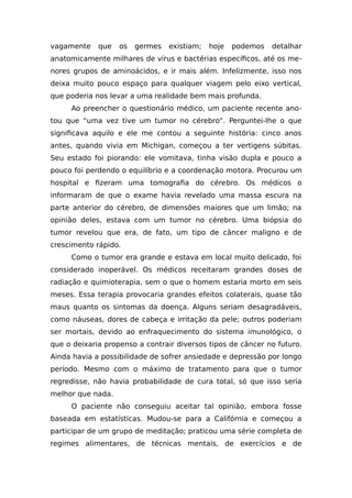 vagamente que os germes existiam; hoje podemos detalhar
anatomicamente milhares de vírus e bactérias específicos, até os me-
nores grupos de aminoácidos, e ir mais além. Infelizmente, isso nos
deixa muito pouco espaço para qualquer viagem pelo eixo vertical,
que poderia nos levar a uma realidade bem mais profunda.
Ao preencher o questionário médico, um paciente recente ano-
tou que “uma vez tive um tumor no cérebro”. Perguntei-lhe o que
significava aquilo e ele me contou a seguinte história: cinco anos
antes, quando vivia em Michigan, começou a ter vertigens súbitas.
Seu estado foi piorando: ele vomitava, tinha visão dupla e pouco a
pouco foi perdendo o equilíbrio e a coordenação motora. Procurou um
hospital e fizeram uma tomografia do cérebro. Os médicos o
informaram de que o exame havia revelado uma massa escura na
parte anterior do cérebro, de dimensões maiores que um limão; na
opinião deles, estava com um tumor no cérebro. Uma biópsia do
tumor revelou que era, de fato, um tipo de câncer maligno e de
crescimento rápido.
Como o tumor era grande e estava em local muito delicado, foi
considerado inoperável. Os médicos receitaram grandes doses de
radiação e quimioterapia, sem o que o homem estaria morto em seis
meses. Essa terapia provocaria grandes efeitos colaterais, quase tão
maus quanto os sintomas da doença. Alguns seriam desagradáveis,
como náuseas, dores de cabeça e irritação da pele; outros poderiam
ser mortais, devido ao enfraquecimento do sistema imunológico, o
que o deixaria propenso a contrair diversos tipos de câncer no futuro.
Ainda havia a possibilidade de sofrer ansiedade e depressão por longo
período. Mesmo com o máximo de tratamento para que o tumor
regredisse, não havia probabilidade de cura total, só que isso seria
melhor que nada.
O paciente não conseguiu aceitar tal opinião, embora fosse
baseada em estatísticas. Mudou-se para a Califórnia e começou a
participar de um grupo de meditação; praticou uma série completa de
regimes alimentares, de técnicas mentais, de exercícios e de
 