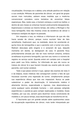 visualizações. Encorajou-se e adotou uma atitude positiva em relação
a sua condição. Milhares de pacientes de câncer, em geral de grupos
sociais mais instruídos, adotam essas medidas que a medicina
convencional considera como tentativa de encontrar falsas
esperanças. Mas, neste caso, o homem começou a sentir-se melhor, e
dentro de seis meses os sintomas haviam praticamente desaparecido.
Esperançoso e ansioso ao mesmo tempo, ele voltou a Michigan e fez
nova tomografia. Esta não mostrou sinais da existência de câncer e
tampouco vestígios de algum no passado.
Em resposta a isso, os médicos o informaram de que ele não
havia sarado do câncer, porque nunca ouviram falar de fato
semelhante. Explicaram que, na realidade, devia ter acontecido al-
guma troca de tomografias e que o paciente com o tumor era outro.
Pediram desculpas pelo engano e o avisaram de que, daquele
momento em diante, se desligavam do caso. O paciente ficou
profundamente aliviado por não ter mais nenhum sintoma, embora
acreditasse na primeira tomografia, que tem seu nome e o número do
registro no serviço social. Quando entrei em contato com o hospital
para pedir sua ficha médica, fui informado de que ele nunca se
tratara de câncer lá e que haviam trocado seu exame pelo de outro
paciente, com tumor cerebral.
Tudo o que posso concluir é que, apesar dos exames de raios X
e da biópsia, esses médicos não conseguiram aceitar o fato de que
houvesse ocorrido uma regressão do tumor, simplesmente porque
sua experiência ditava que isso era impossível. Nunca se pode
subestimar o poder da doutrinação. O treinamento médico é
altamente técnico, especializado e rigoroso, mas desenvolveu-se
como qualquer outra atividade humana — com pessoas coligindo
experiências e usando-as para compor explicações e modelos. Esses
modelos, por sua vez, servem para doutrinar novos construtores de
modelos e, em pouco tempo, essa doutrinação se transforma em lei.
É fascinante que um grande estudo sobre quatrocentos casos
de recuperação espontânea de câncer, mais tarde interpretado por
 