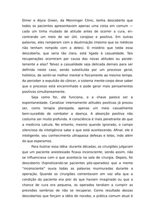 Elmer e Alyce Green, da Menninger Clinic, tenha descoberto que
todos os pacientes apresentavam apenas uma coisa em comum —
cada um tinha mudado de atitude antes de ocorrer a cura, en-
contrando um meio de ser útil, corajoso e positivo. Em outras
palavras, eles romperam com a doutrinação (mesmo que os médicos
não tenham rompido com a deles). O mistério que tolda essa
descoberta, que seria tão clara, está ligado à casualidade. Tais
recuperações ocorreram por causa das novas atitudes ou parale-
lamente a elas? Talvez a casualidade seja delicada demais para ser
definida neste caso, sendo substituída por um processo geral,
holístico, de sentir-se melhor mental e fisicamente ao mesmo tempo.
Ao perceber a expulsão do câncer, o sistema mente-corpo deve saber
que o processo está encaminhado e pode gerar mais pensamentos
positivos simultaneamente.
Seja como for, ele funciona, e a chave parece ser a
espontaneidade. Canalizar internamente atitudes positivas já provou
ser, como terapia planejada, apenas um meio casualmente
bem-sucedido de combater a doença. A absorção positiva não
costuma ser muito profunda. A consciência é mais penetrante do que
a medicina calcula. No entanto, mesmo quando ignorado, o campo
silencioso da inteligência sabe o que está acontecendo. Afinal, ele é
inteligente; seu conhecimento ultrapassa defesas e telas, indo além
do que esperamos.
Para ilustrar essa idéia: durante décadas, os cirurgiões julgaram
que um paciente anestesiado ficava inconsciente; sendo assim, não
se influenciava com o que acontecia na sala de cirurgia. Depois, foi
descoberto (hipnotizando-se pacientes pós-operados) que a mente
“inconsciente” ouvia todas as palavras murmuradas durante a
operação. Quando os cirurgiões comentavam em voz alta que a
condição do paciente era pior do que haviam imaginado ou que a
chance de cura era pequena, os operados tendiam a cumprir as
previsões sombrias de não se recuperar. Como resultado dessas
descobertas que forçam a idéia de nocebo, a prática comum atual é
 