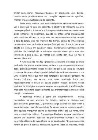 evitar comentários negativos durante as operações. Sem dúvida,
quanto mais positivamente um cirurgião expressava as opiniões,
melhor era a convalescença do paciente.
Seria ainda melhor usar essa inteligência extremamente sensí-
vel e poderosa na cura do paciente. O objetivo do mergulho na área
do corpo quântico é mudar a própria planta básica em vez de esperar
pelos sintomas na superfície, quando só então serão manipulados
pela medicina. O caso da moça com dor nos ossos é um aviso de que
a tela de defesa que nos mantém tão firmes, acima da linha e longe
de nosso eu mais profundo, é sempre feita por nós. Portanto, pode ser
objeto de revisão em qualquer época. Construímos Constantemente
padrões de inteligência e olhamos através deles para que nos
informem o que é real. Se vemos dor, existe dor, mas, se não a
vemos, ela acaba.
A natureza não nos fez ignorantes a respeito de nosso eu mais
profundo. Pacientes anestesiados sabiam o que se passava o tempo
todo, presumivelmente desde os idos de 1850, no início da cirurgia
moderna. O campo silencioso da inteligência está fora de alcance por
uma escolha nossa que tem sido reforçada através de gerações de
liames culturais. Às vezes, uma nova realidade força seu
reconhecimento e então as coisas podem mudar. Surgem novos
padrões de inteligência e pode ocorrer uma profunda transformação,
mas esta não difere essencialmente das transformações mente-corpo
que já comentamos.
A realidade normal é como um encantamento — muito
necessário, já que vivemos de hábitos, rotinas e códigos que
consideramos garantidos. O problema surge quando se pode criar o
encantamento, mas não quebrá-lo. Se nesse mesmo instante alguém
conseguisse mergulhar abaixo da realidade diária, até sua fonte, teria
uma experiência notável. O psicólogo Abraham Maslow, pioneiro no
estudo dos aspectos positivos da personalidade humana, fez uma
descrição clássica da experiência de se aprofundar: “Esses momentos
foram de pura e positiva felicidade, quando todas as dúvidas, todos
 