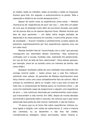 os medos, todas as inibições, todas as tensões e todas as fraquezas
ficaram para trás. Em seguida, a autoconsciência se perdia. Toda a
separação e distância do mundo desapareceram...”
Apesar de serem raras as experiências como essas — Maslow
chamava-as de “experiências de pico” por isso —, elas têm um poder
de cura que se prolonga muito além de sua breve duração, que pode
ser de poucos dias ou de apenas algumas horas. Maslow recorda que
dois de seus pacientes — um deles sofria longos períodos de
depressão e às vezes pensava em suicídio; o outro tinha graves crises
de ansiedade — ficaram imediata e perfeitamente curados depois de
passarem espontaneamente por tais experiências (apenas uma vez
em cada caso).
Maslow também fala da “reconciliação com a vida” que pessoas
conseguiram por intermédio desses momentos: “Elas sentiam-se
unificadas com o mundo, fundidas nele, realmente lhe pertencendo,
em vez de ficar do lado de fora, observando”. (Uma dessas pessoas,
por exemplo, disse ter se sentido como um membro da família, não
como órfão.)
Qualquer revelação súbita de uma realidade mais profunda traz
consigo enorme poder — basta provar que a vida fica indiscuti-
velmente mais valiosa. Os pacientes de Maslow reconheceram essa
força interior como uma coisa completamente fora do comum. Não é
energia ou resistência, gênio ou insight, mas o que está na base de
tudo isso. A compreensão de Maslow parou no momento crítico — ele
nunca foi realmente capaz de proporcionar a alguém uma experiência
de pico —, mas continuou fascinado por acontecimentos como esses,
que transcendem a vida normal. Em 1961, depois de muitas décadas
escrevendo e pensando sobre o assunto, ele concluiu que o que havia
observado fazia parte da vida normal, realmente, e não da mística:
“O pouco que eu já havia lido sobre experiências místicas es-
tava ligado à religião, com visões do sobrenatural. E, como a maioria
dos cientistas, eu as desdenhei e não lhes dei crédito,
considerando-as bobagens, talvez alucinações, talvez histeria e,
 