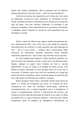 quase com certeza, patológicas. Mas as pessoas que me falavam
dessas experiências não eram assim — eram as mais saudáveis!”
Como ele encontrou tais experiências em menos de 1 por cento
da população, encarou-as como acidentais ou momentos de ple-
nitude. Acredito que foram vislumbres de um campo que é a base da
vida de todos, mas que continua indefinido. A conclusão é que
devemos mergulhar muito profundamente se quisermos transcender
a realidade normal. Estamos em busca de uma experiência que vai
remodelar o mundo.
Achar o vazio de silêncio que separa nossos pensamentos pa-
rece relativamente fácil, mas, como ele é uma fração de segundo,
não pode servir de caminho. O corpo quântico não está separado de
nós — ele é o que somos —, embora não o vivenciemos neste
momento. Se estivermos sentados pensando, lendo, falando,
respirando, digerindo etc., isso é tudo o que acontece acima da linha.
Eis uma analogia que destaca o corpo mecânico quântico: pe-
gue uma barra de magneto, ou ímã, e cubra com uma folha de papel.
Depois, despeje no papel umas limalhas de ferro e sacuda
ligeiramente. O que vai surgir é um padrão de linhas curvas, uma
dentro da outra, formando um arco do pólo norte ao sul do ímã, e
vice-versa. O desenho geral que você fez representa um mapa das
linhas das forças magnéticas, antes invisíveis porque as partículas de
ferro não tinham se alinhado para mostrar a imagem.
Nessa analogia vemos toda a atividade mente-corpo acima do
papel e o campo da inteligência por baixo. As limalhas de ferro,
movendo-se em volta da atividade mente-corpo, alinham-se
automaticamente com o campo magnético, que é a inteligência. O
campo é completamente invisível e indiscernível até mostrar sua
energia ao mover algumas partículas de matéria a sua volta. E a folha
de papel? Ela é o corpo mecânico quântico, a tela fina que mostra
exatamente quais os padrões de inteligência manifestados no
 