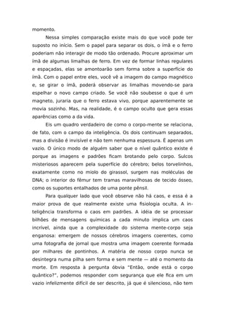 momento.
Nessa simples comparação existe mais do que você pode ter
suposto no início. Sem o papel para separar os dois, o ímã e o ferro
poderiam não interagir de modo tão ordenado. Procure aproximar um
ímã de algumas limalhas de ferro. Em vez de formar linhas regulares
e espaçadas, elas se amontoarão sem forma sobre a superfície do
ímã. Com o papel entre eles, você vê a imagem do campo magnético
e, se girar o ímã, poderá observar as limalhas movendo-se para
espelhar o novo campo criado. Se você não soubesse o que é um
magneto, juraria que o ferro estava vivo, porque aparentemente se
movia sozinho. Mas, na realidade, é o campo oculto que gera essas
aparências como a da vida.
Eis um quadro verdadeiro de como o corpo-mente se relaciona,
de fato, com o campo da inteligência. Os dois continuam separados,
mas a divisão é invisível e não tem nenhuma espessura. É apenas um
vazio. O único modo de alguém saber que o nível quântico existe é
porque as imagens e padrões ficam brotando pelo corpo. Sulcos
misteriosos aparecem pela superfície do cérebro; belos torvelinhos,
exatamente como no miolo do girassol, surgem nas moléculas de
DNA; o interior do fêmur tem tramas maravilhosas de tecido ósseo,
como os suportes entalhados de uma ponte pênsil.
Para qualquer lado que você observe não há caos, e essa é a
maior prova de que realmente existe uma fisiologia oculta. A in-
teligência transforma o caos em padrões. A idéia de se processar
bilhões de mensagens químicas a cada minuto implica um caos
incrível, ainda que a complexidade do sistema mente-corpo seja
enganosa: emergem de nossos cérebros imagens coerentes, como
uma fotografia de jornal que mostra uma imagem coerente formada
por milhares de pontinhos. A matéria de nosso corpo nunca se
desintegra numa pilha sem forma e sem mente — até o momento da
morte. Em resposta à pergunta óbvia “Então, onde está o corpo
quântico?”, podemos responder com segurança que ele fica em um
vazio infelizmente difícil de ser descrito, já que é silencioso, não tem
 