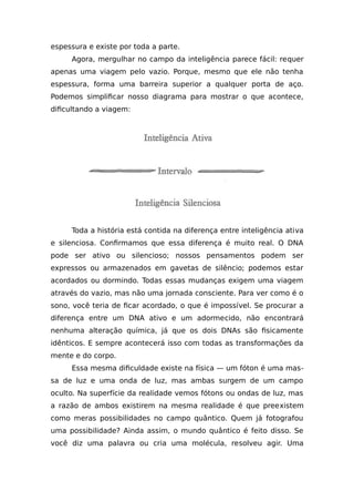 espessura e existe por toda a parte.
Agora, mergulhar no campo da inteligência parece fácil: requer
apenas uma viagem pelo vazio. Porque, mesmo que ele não tenha
espessura, forma uma barreira superior a qualquer porta de aço.
Podemos simplificar nosso diagrama para mostrar o que acontece,
dificultando a viagem:
Toda a história está contida na diferença entre inteligência ativa
e silenciosa. Confirmamos que essa diferença é muito real. O DNA
pode ser ativo ou silencioso; nossos pensamentos podem ser
expressos ou armazenados em gavetas de silêncio; podemos estar
acordados ou dormindo. Todas essas mudanças exigem uma viagem
através do vazio, mas não uma jornada consciente. Para ver como é o
sono, você teria de ficar acordado, o que é impossível. Se procurar a
diferença entre um DNA ativo e um adormecido, não encontrará
nenhuma alteração química, já que os dois DNAs são fisicamente
idênticos. E sempre acontecerá isso com todas as transformações da
mente e do corpo.
Essa mesma dificuldade existe na física — um fóton é uma mas-
sa de luz e uma onda de luz, mas ambas surgem de um campo
oculto. Na superfície da realidade vemos fótons ou ondas de luz, mas
a razão de ambos existirem na mesma realidade é que preexistem
como meras possibilidades no campo quântico. Quem já fotografou
uma possibilidade? Ainda assim, o mundo quântico é feito disso. Se
você diz uma palavra ou cria uma molécula, resolveu agir. Uma
 