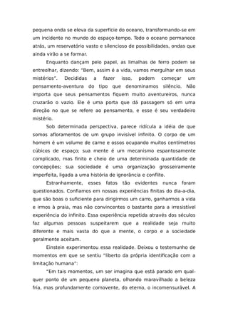 pequena onda se eleva da superfície do oceano, transformando-se em
um incidente no mundo do espaço-tempo. Todo o oceano permanece
atrás, um reservatório vasto e silencioso de possibilidades, ondas que
ainda virão a se formar.
Enquanto dançam pelo papel, as limalhas de ferro podem se
entreolhar, dizendo: “Bem, assim é a vida, vamos mergulhar em seus
mistérios”. Decididas a fazer isso, podem começar um
pensamento-aventura do tipo que denominamos silêncio. Não
importa que seus pensamentos fiquem muito aventureiros, nunca
cruzarão o vazio. Ele é uma porta que dá passagem só em uma
direção no que se refere ao pensamento, e esse é seu verdadeiro
mistério.
Sob determinada perspectiva, parece ridícula a idéia de que
somos afloramentos de um grupo invisível infinito. O corpo de um
homem é um volume de carne e ossos ocupando muitos centímetros
cúbicos de espaço; sua mente é um mecanismo espantosamente
complicado, mas finito e cheio de uma determinada quantidade de
concepções; sua sociedade é uma organização grosseiramente
imperfeita, ligada a uma história de ignorância e conflito.
Estranhamente, esses fatos tão evidentes nunca foram
questionados. Confiamos em nossas experiências finitas do dia-a-dia,
que são boas o suficiente para dirigirmos um carro, ganharmos a vida
e irmos à praia, mas não convincentes o bastante para a irresistível
experiência do infinito. Essa experiência repetida através dos séculos
faz algumas pessoas suspeitarem que a realidade seja muito
diferente e mais vasta do que a mente, o corpo e a sociedade
geralmente aceitam.
Einstein experimentou essa realidade. Deixou o testemunho de
momentos em que se sentiu “liberto da própria identificação com a
limitação humana”:
“Em tais momentos, um ser imagina que está parado em qual-
quer ponto de um pequeno planeta, olhando maravilhado a beleza
fria, mas profundamente comovente, do eterno, o incomensurável. A
 