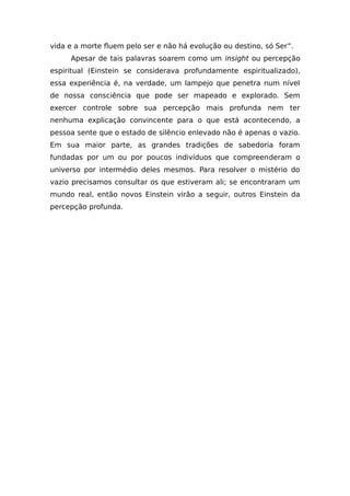 vida e a morte fluem pelo ser e não há evolução ou destino, só Ser”.
Apesar de tais palavras soarem como um insight ou percepção
espiritual (Einstein se considerava profundamente espiritualizado),
essa experiência é, na verdade, um lampejo que penetra num nível
de nossa consciência que pode ser mapeado e explorado. Sem
exercer controle sobre sua percepção mais profunda nem ter
nenhuma explicação convincente para o que está acontecendo, a
pessoa sente que o estado de silêncio enlevado não é apenas o vazio.
Em sua maior parte, as grandes tradições de sabedoria foram
fundadas por um ou por poucos indivíduos que compreenderam o
universo por intermédio deles mesmos. Para resolver o mistério do
vazio precisamos consultar os que estiveram ali; se encontraram um
mundo real, então novos Einstein virão a seguir, outros Einstein da
percepção profunda.
 