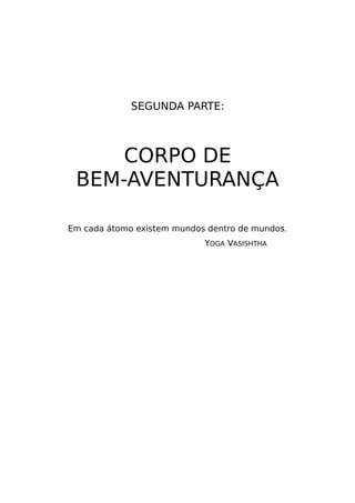 SEGUNDA PARTE:
CORPO DE
BEM-AVENTURANÇA
Em cada átomo existem mundos dentro de mundos.
YOGA VASISHTHA
 