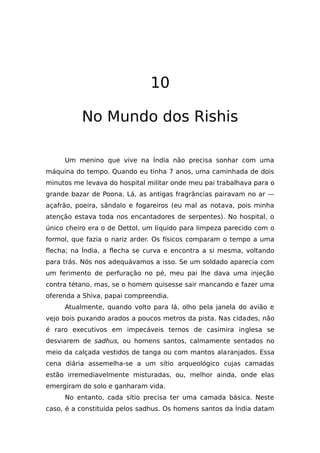 10
No Mundo dos Rishis
Um menino que vive na Índia não precisa sonhar com uma
máquina do tempo. Quando eu tinha 7 anos, uma caminhada de dois
minutos me levava do hospital militar onde meu pai trabalhava para o
grande bazar de Poona. Lá, as antigas fragrâncias pairavam no ar —
açafrão, poeira, sândalo e fogareiros (eu mal as notava, pois minha
atenção estava toda nos encantadores de serpentes). No hospital, o
único cheiro era o de Dettol, um líquido para limpeza parecido com o
formol, que fazia o nariz arder. Os físicos comparam o tempo a uma
flecha; na Índia, a flecha se curva e encontra a si mesma, voltando
para trás. Nós nos adequávamos a isso. Se um soldado aparecia com
um ferimento de perfuração no pé, meu pai lhe dava uma injeção
contra tétano, mas, se o homem quisesse sair mancando e fazer uma
oferenda a Shiva, papai compreendia.
Atualmente, quando volto para lá, olho pela janela do avião e
vejo bois puxando arados a poucos metros da pista. Nas cidades, não
é raro executivos em impecáveis ternos de casimira inglesa se
desviarem de sadhus, ou homens santos, calmamente sentados no
meio da calçada vestidos de tanga ou com mantos alaranjados. Essa
cena diária assemelha-se a um sítio arqueológico cujas camadas
estão irremediavelmente misturadas, ou, melhor ainda, onde elas
emergiram do solo e ganharam vida.
No entanto, cada sítio precisa ter uma camada básica. Neste
caso, é a constituída pelos sadhus. Os homens santos da Índia datam
 