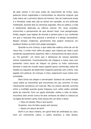 de pelo menos 3 mil anos antes do nascimento de Cristo. Suas
palavras foram registradas e transmitidas no sânscrito original, que
tudo indica ser o primeiro idioma do homem. Seu lar tradicional ainda
é o Himalaia, onde eles vão se sentar em samadhi, ou em profunda
meditação, durante dias ou semanas seguidas. Para os sadhus, a vida
é totalmente dedicada ao silêncio interior. Em raras ocasiões,
ocorre-lhes o pensamento de que devem fazer uma peregrinação.
Então, pegam suas tigelas de esmola e partem para o sul, confiando
em que a natureza lhes proverá o alimento e o abrigo necessários.
Nestes tempos modernos, geralmente eles podem embarcar em
qualquer ônibus ou trem sem pagar passagem.
Quando eu era criança, o que sabia dos sadhus vinha de um de
meus tios, o irmão mais velho de papai, que viajava por todo o país
vendendo equipamento esportivo. Nós o chamávamos de Bara Uncle,
ou “tio grande”, um nome que o destacava de nossos parentes
menos importantes. Invariavelmente ele chegava a nossa casa com
presentes como tacos de hóquei na grama (a Índia costumava
derrotar o resto do mundo nesse esporte pouco conhecido), bolas de
futebol ou raquetes de badminton (esporte parecido com o tênis, mas
jogado com peteca). As crianças, é claro, esperavam suas visitas com
ansiedade.
Bara Uncle era alegre e conversador. Gostava de contar longos
casos sobre as maravilhas que encontrava em seu caminho. O mais
interessante aconteceu em Calcutá. Meu tio estava abrindo caminho
entre a multidão quando quase tropeçou num velho sadhu sentado
perto do meio-fio. Com um gesto distraído, enfiou a mão no bolso,
encontrou dois armas (cerca de dois centavos de dólar) e colocou-os
na tigela do homem santo. Este lançou-lhe um olhar e disse:
— Faça um desejo. Peça o que quiser.
Surpreso, meu tio falou quase sem pensar:
— Quero um pouco de burfi.
Burfi é um doce indiano, em geral feito de amêndoas ou coco.
Com um movimento calmo, o sadhu levantou a mão direita,
 