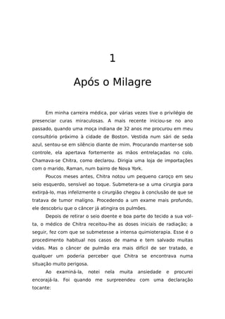 1
Após o Milagre
Em minha carreira médica, por várias vezes tive o privilégio de
presenciar curas miraculosas. A mais recente iniciou-se no ano
passado, quando uma moça indiana de 32 anos me procurou em meu
consultório próximo à cidade de Boston. Vestida num sári de seda
azul, sentou-se em silêncio diante de mim. Procurando manter-se sob
controle, ela apertava fortemente as mãos entrelaçadas no colo.
Chamava-se Chitra, como declarou. Dirigia uma loja de importações
com o marido, Raman, num bairro de Nova York.
Poucos meses antes, Chitra notou um pequeno caroço em seu
seio esquerdo, sensível ao toque. Submetera-se a uma cirurgia para
extirpá-lo, mas infelizmente o cirurgião chegou à conclusão de que se
tratava de tumor maligno. Procedendo a um exame mais profundo,
ele descobriu que o câncer já atingira os pulmões.
Depois de retirar o seio doente e boa parte do tecido a sua vol-
ta, o médico de Chitra receitou-lhe as doses iniciais de radiação; a
seguir, fez com que se submetesse a intensa quimioterapia. Esse é o
procedimento habitual nos casos de mama e tem salvado muitas
vidas. Mas o câncer de pulmão era mais difícil de ser tratado, e
qualquer um poderia perceber que Chitra se encontrava numa
situação muito perigosa.
Ao examiná-la, notei nela muita ansiedade e procurei
encorajá-la. Foi quando me surpreendeu com uma declaração
tocante:
 