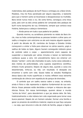materializou dois pedaços de burfi fresco e entregou-os a Bara Uncle.
Perplexo, meu tio ficou paralisado por alguns segundos, o bastante
para que o homem santo se levantasse e desaparecesse na multidão.
Bara Uncle nunca mais o viu. De certa forma, conseguiu uma troca
justa, pois com os dois annas poderia ter comprado dois pedaços de
burfi numa banquinha de rua. Entretanto, sempre que contava essa
história, balançava a cabeça e lamentava:
— Ainda penso em tudo o que poderia ter pedido.
Quando menino, eu acreditava piamente no relato de Bara Un-
cle, mas na Índia contemporânea as pessoas tendem a olhar para um
sadhu e imaginar com ceticismo se ele será mesmo alguém especial.
A partir da década de 20, cientistas da Europa e Estados Unidos
começaram a visitar a Índia para observar os vários swamis, yogis e
sadhus de todos os tipos. Alguns haviam conseguido notáveis graus
de controle sobre o corpo — aparentemente eram capazes de
suspender a respiração por vários minutos e baixar os batimentos
cardíacos quase a zero. Um procedimento típico era enterrar um
desses “santos”, como são chamados no país, numa caixa colocada a
dois metros de profundidade, uma suposta experiência científica,
embora muito grosseira. Depois de alguns dias, quando a caixa era
desenterrada, tinha-se, ou não, um resultado. O desejado era
encontrar o santo com vida. Quase todos os estudos fisiológicos
dessa época são muito superficiais e muitos refletem essa estranha
combinação de ciência com espetáculo de parque de diversões.
O controle que um sadhu exerce sobre o corpo, no entanto,
ainda é físico e não representa o objetivo fundamental de sua exis-
tência. Essas pessoas estão decididas a romper a máscara das apa-
rências físicas. Em nossa terminologia, querem deixar o mundo
“acima da linha”, para descobrirem o que jaz abaixo dela. De fato,
tradicionalmente a vida indiana tem sido organizada para tornar essa
busca possível. Depois de um homem estudar, formar uma família e
gozar os prazeres da existência material, espera-se que faça sanyasa
— ou seja, que renuncie à vida de chefe de família, pegue a tigela e
 