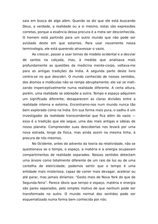 saia em busca de algo além. Quando se diz que ele está buscando
Deus, a verdade, a realidade ou a si mesmo, estas são expressões
corretas, porque a essência dessa procura é a meta ser desconhecida.
O homem está partindo para um outro mundo que não pode ser
avistado deste em que estamos. Para usar novamente nossa
terminologia, ele está querendo atravessar o vazio.
Ao crescer, passei a usar ternos de modelo ocidental e a desviar
de santos na calçada, mas, à medida que analisava mais
profundamente as questões da medicina mente-corpo, voltava-me
para as antigas tradições da Índia. A segunda parte deste livro
centra-se no que descobri. O mundo conhecido de nossos sentidos,
dos átomos e moléculas não se rompe abruptamente; ele vai se mati-
zando imperceptivelmente numa realidade diferente. A certa altura,
porém, uma realidade se sobrepõe a outra. Tempo e espaço adquirem
um significado diferente; desaparecem as claras divisões entre a
realidade interna e externa. Encontramo-nos num mundo nunca tão
bem explorado como na Índia. Em sua forma mais pura, o sadhu é um
investigador da realidade transcendental que fica além do vazio —
essa é a tradição que ele segue, uma das mais antigas e sábias de
nosso planeta. Compreender suas descobertas nos levará por uma
nova estrada, longe da física, mas ainda assim na mesma linha, à
procura de nós mesmos.
No Ocidente, antes do advento da teoria da relatividade, não se
questionava se o tempo, o espaço, a matéria e a energia ocupavam
compartimentos de realidade separados. Nossos sentidos detectam
uma árvore como totalmente diferente de um raio de luz ou de uma
centelha de eletricidade; podemos sentir que o tempo é uma
entidade mais misteriosa, capaz de correr mais devagar, acelerar ou
até parar, mas jamais diríamos: “Gosto mais de Nova York do que de
Segunda-feira”. Parece óbvio que tempo e espaço, matéria e energia
são pares separados, pelo simples motivo de que nenhum pode ser
transformado no outro. O mundo normal dos sentidos pode ser
esquematizado numa forma bem conhecida por nós:
 