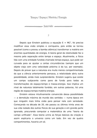 Depois que Einstein publicou a equação E = MC2
, foi preciso
modificar essa visão simples e corriqueira, pois então se tornou
possível (como o provou a bomba atômica) transformar a matéria em
enormes quantidades de energia. A teoria geral da relatividade fez o
mesmo pela separação entre tempo e espaço. Atualmente, a física
lida com uma entidade fundida chamada tempo-espaço, que pode ser
curvada para se ajustar a certas circunstâncias (sempre que um
objeto viaja com uma velocidade próxima à da luz, por exemplo).
Depois de provar que a natureza era muito menos compartimentada
do que a ciência anteriormente pensava, a relatividade abriu outra
possibilidade, ainda mais surpreendente. Einstein sugeriu que existe
um campo subjacente como pano de fundo para todas as
transformações do espaço-tempo e massa-energia. Isso implica um
nível de natureza totalmente fundido; em outras palavras, há uma
região de espaço-tempo-matéria-energia.
Einstein estava intuitivamente convencido dessa possibilidade
— a demolição máxima do mundo dos sentidos — numa época em
que ninguém mais tinha visão para pensar nela com seriedade.
Começando na década de 20, ele passou os últimos trinta anos de
sua vida isolado dos outros físicos de sua geração e em grande parte
ignorado, procurando computar a matemática de uma “teoria do
campo unificado’’. Essa teoria uniria as forças básicas da criação e
assim explicaria o universo como um todo. Em vez de quatro
compartimentos, haveria um só.
 