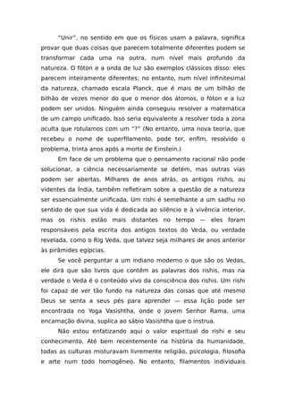 “Unir”, no sentido em que os físicos usam a palavra, significa
provar que duas coisas que parecem totalmente diferentes podem se
transformar cada uma na outra, num nível mais profundo da
natureza. O fóton e a onda de luz são exemplos clássicos disso: eles
parecem inteiramente diferentes; no entanto, num nível infinitesimal
da natureza, chamado escala Planck, que é mais de um bilhão de
bilhão de vezes menor do que o menor dos átomos, o fóton e a luz
podem ser unidos. Ninguém ainda conseguiu resolver a matemática
de um campo unificado. Isso seria equivalente a resolver toda a zona
oculta que rotulamos com um “?” (No entanto, uma nova teoria, que
recebeu o nome de superfilamento, pode ter, enfim, resolvido o
problema, trinta anos após a morte de Einstein.)
Em face de um problema que o pensamento racional não pode
solucionar, a ciência necessariamente se detém, mas outras vias
podem ser abertas. Milhares de anos atrás, os antigos rishis, ou
videntes da Índia, também refletiram sobre a questão de a natureza
ser essencialmente unificada. Um rishi é semelhante a um sadhu no
sentido de que sua vida é dedicada ao silêncio e à vivência interior,
mas os rishis estão mais distantes no tempo — eles foram
responsáveis pela escrita dos antigos textos do Veda, ou verdade
revelada, como o Rig Veda, que talvez seja milhares de anos anterior
às pirâmides egípcias.
Se você perguntar a um indiano moderno o que são os Vedas,
ele dirá que são livros que contêm as palavras dos rishis, mas na
verdade o Veda é o conteúdo vivo da consciência dos rishis. Um rishi
foi capaz de ver tão fundo na natureza das coisas que até mesmo
Deus se senta a seus pés para aprender — essa lição pode ser
encontrada no Yoga Vasishtha, onde o jovem Senhor Rama, uma
encarnação divina, suplica ao sábio Vasishtha que o instrua.
Não estou enfatizando aqui o valor espiritual do rishi e seu
conhecimento. Até bem recentemente na história da humanidade,
todas as culturas misturavam livremente religião, psicologia, filosofia
e arte num todo homogêneo. No entanto, filamentos individuais
 