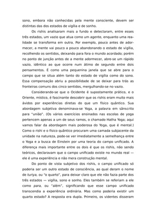 sono, embora não conhecidas pela mente consciente, devem ser
distintas das dos estados de vigília e de sonho.
Os rishis analisaram mais a fundo e detectaram, entre esses
três estados, um vazio que atua como um agente, enquanto uma rea-
lidade se transforma em outra. Por exemplo, pouco antes de ador-
mecer, a mente vai pouco a pouco abandonando o estado de vigília,
recolhendo os sentidos, deixando para fora o mundo acordado; porém
no ponto de junção antes de a mente adormecer, abre-se um rápido
vazio, idêntico ao que ocorre num átimo de segundo entre dois
pensamentos. É como uma pequenina janela que se abre para o
campo que se situa além tanto do estado de vigília como do sono.
Essa compensação abriu a possibilidade de se deixar para trás as
fronteiras comuns dos cinco sentidos, mergulhando-se no vazio.
Considerando-se que o Ocidente é supostamente prático, e o
Oriente, místico, é fascinante descobrir que os rishis eram muito mais
ávidos por experiências diretas do que um físico quântico. Sua
abordagem subjetiva denominava-se Yoga, a palavra em sânscrito
para “união”. (Os vários exercícios ensinados nas escolas de yoga
pertencem apenas a um de seus ramos, o chamado Hatha Yoga; aqui
vamos falar da abordagem mais poderosa do Yoga, que é mental.)
Como o rishi e o físico quântico procuram uma camada subjacente da
unidade na natureza, pode-se ver imediatamente a semelhança entre
o Yoga e a busca de Einstein por uma teoria do campo unificado. A
diferença mais importante entre os dois é que os rishis, não sendo
teóricos, declaravam que o campo unificado existe no mundo real —
ele é uma experiência e não mera construção mental.
Do ponto de vista subjetivo dos rishis, o campo unificado só
poderia ser um outro estado de consciência, ao qual deram o nome
de turiya, ou “o quarto”, para deixar claro que ele não fazia parte dos
três estados — vigília, sono e sonho. Eles também se referiam a ele
como para, ou “além”, significando que esse campo unificado
transcendia a experiência ordinária. Mas como poderia existir um
quarto estado? A resposta era dupla. Primeiro, os videntes disseram
 