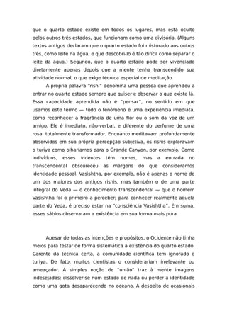 que o quarto estado existe em todos os lugares, mas está oculto
pelos outros três estados, que funcionam como uma divisória. (Alguns
textos antigos declaram que o quarto estado foi misturado aos outros
três, como leite na água, e que descobri-lo é tão difícil como separar o
leite da água.) Segundo, que o quarto estado pode ser vivenciado
diretamente apenas depois que a mente tenha transcendido sua
atividade normal, o que exige técnica especial de meditação.
A própria palavra “rishi” denomina uma pessoa que aprendeu a
entrar no quarto estado sempre que quiser e observar o que existe lá.
Essa capacidade aprendida não é “pensar”, no sentido em que
usamos este termo — todo o fenômeno é uma experiência imediata,
como reconhecer a fragrância de uma flor ou o som da voz de um
amigo. Ele é imediato, não-verbal, e diferente do perfume de uma
rosa, totalmente transformador. Enquanto meditavam profundamente
absorvidos em sua própria percepção subjetiva, os rishis exploravam
o turiya como olharíamos para o Grande Canyon, por exemplo. Como
indivíduos, esses videntes têm nomes, mas a entrada no
transcendental obscureceu as margens do que consideramos
identidade pessoal. Vasishtha, por exemplo, não é apenas o nome de
um dos maiores dos antigos rishis, mas também o de uma parte
integral do Veda — o conhecimento transcendental — que o homem
Vasishtha foi o primeiro a perceber; para conhecer realmente aquela
parte do Veda, é preciso estar na “consciência Vasishtha”. Em suma,
esses sábios observaram a existência em sua forma mais pura.
Apesar de todas as intenções e propósitos, o Ocidente não tinha
meios para testar de forma sistemática a existência do quarto estado.
Carente da técnica certa, a comunidade científica tem ignorado o
turiya. De fato, muitos cientistas o considerariam irrelevante ou
ameaçador. A simples noção de “união” traz à mente imagens
indesejadas: dissolver-se num estado de nada ou perder a identidade
como uma gota desaparecendo no oceano. A despeito de ocasionais
 