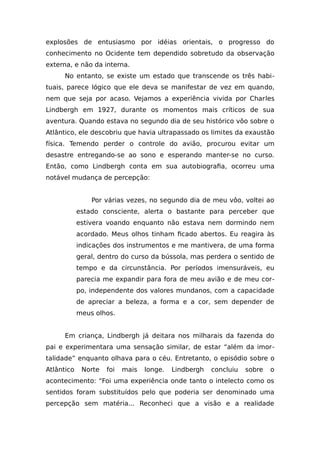 explosões de entusiasmo por idéias orientais, o progresso do
conhecimento no Ocidente tem dependido sobretudo da observação
externa, e não da interna.
No entanto, se existe um estado que transcende os três habi-
tuais, parece lógico que ele deva se manifestar de vez em quando,
nem que seja por acaso. Vejamos a experiência vivida por Charles
Lindbergh em 1927, durante os momentos mais críticos de sua
aventura. Quando estava no segundo dia de seu histórico vôo sobre o
Atlântico, ele descobriu que havia ultrapassado os limites da exaustão
física. Temendo perder o controle do avião, procurou evitar um
desastre entregando-se ao sono e esperando manter-se no curso.
Então, como Lindbergh conta em sua autobiografia, ocorreu uma
notável mudança de percepção:
Por várias vezes, no segundo dia de meu vôo, voltei ao
estado consciente, alerta o bastante para perceber que
estivera voando enquanto não estava nem dormindo nem
acordado. Meus olhos tinham ficado abertos. Eu reagira às
indicações dos instrumentos e me mantivera, de uma forma
geral, dentro do curso da bússola, mas perdera o sentido de
tempo e da circunstância. Por períodos imensuráveis, eu
parecia me expandir para fora de meu avião e de meu cor-
po, independente dos valores mundanos, com a capacidade
de apreciar a beleza, a forma e a cor, sem depender de
meus olhos.
Em criança, Lindbergh já deitara nos milharais da fazenda do
pai e experimentara uma sensação similar, de estar “além da imor-
talidade” enquanto olhava para o céu. Entretanto, o episódio sobre o
Atlântico Norte foi mais longe. Lindbergh concluiu sobre o
acontecimento: “Foi uma experiência onde tanto o intelecto como os
sentidos foram substituídos pelo que poderia ser denominado uma
percepção sem matéria... Reconheci que a visão e a realidade
 