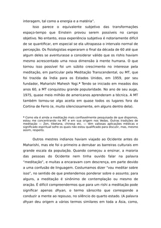interagem, tal como a energia e a matéria”.
Isso parece o equivalente subjetivo das transformações
espaço-tempo que Einstein provou serem possíveis no campo
objetivo. No entanto, essa experiência subjetiva é notoriamente difícil
de se quantificar, em especial se ela ultrapassa o intervalo normal de
percepção. Os fisiologistas esperaram o final da década de 60 até que
algum deles se aventurasse a considerar válido que os rishis haviam
mesmo acrescentado uma nova dimensão à mente humana. O que
tornou isso possível foi um súbito crescimento no interesse pela
meditação, em particular pela Meditação Transcendental, ou MT, que
foi trazida da Índia para os Estados Unidos, em 1959, por seu
fundador, Maharishi Mahesh Yogi.* Tendo se iniciado em meados dos
anos 60, a MT conquistou grande popularidade. No ano de seu auge,
1975, quase meio milhão de americanos aprenderam a técnica. A MT
também tornou-se algo aceita em quase todos os lugares fora da
Cortina de Ferro (e, muito silenciosamente, em alguns dentro dela).
* Como ela é ainda a meditação mais confiavelmente pesquisada de que dispomos,
estou me concentrando na MT e em sua origem nos Vedas. Outras tradições de
meditação — Zen, tibetana, chinesa etc. — têm valiosas aplicações médicas e
significado espiritual sofre os quais não estou qualificado para discutir, mas, mesmo
assim, respeito.
Outros mestres indianos haviam viajado ao Ocidente antes do
Maharishi, mas ele foi o primeiro a derrubar as barreiras culturais em
grande escala da população. Quando começou a ensinar, a maioria
das pessoas do Ocidente nem tinha ouvido falar na palavra
“meditação”, e muitas a encaravam com descrença, em parte devido
a uma confusão de linguagem. Costumamos dizer “vou meditar sobre
isso”, no sentido de que pretendemos ponderar sobre o assunto; para
alguns, a meditação é sinônimo de contemplação ou mesmo de
oração. É difícil compreendermos que para um rishi a meditação pode
significar apenas dhyan, o termo sânscrito que corresponde a
conduzir a mente ao repouso, no silêncio do quarto estado. (A palavra
dhyan deu origem a vários termos similares em toda a Ásia, como,
 