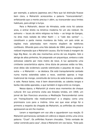 por exemplo, a palavra japonesa zen.) Para que tal distinção ficasse
bem clara, o Maharishi acrescentou a palavra “transcendental”,
enfatizando que a mente precisa ir além, ou transcender seus limites
habituais, para atingir o turiya.
Para o Maharishi, descer do Himalaia, onde vivia há catorze
anos, e entrar direto na América moderna foi um ato notável. Os
ashrams — locais de retiro religioso na Índia — ao longo do Ganges,
na área mais isolada do Uttar Kashi — o “vale dos santos” —,
constituem a parte menos mundana da Índia, um país onde as
regiões mais adiantadas nem mesmo dispõem de telefones
confiáveis. Olhando para uma foto datada de 1964, posso imaginar a
notável impressão que o Maharishi causou. Ela foi tirada à margem do
lago Big Bear, no alto das montanhas acima de Los Angeles. Sob o
abrigo de altos pinheiros, foi preparado um piquenique, embora o solo
estivesse coberto por meio metro de neve. A luz apresenta uma
cintilante característica alpina. Uma dúzia de pessoas estão na foto,
onze delas são ocidentais usando sobretudos e jaquetas de esqui. A
outra — o Maharishi — se destaca. Ele está tranquilamente sentado
numa manta estendida sobre a neve, vestindo apenas o traje
tradicional de monge, constituído de túnica de seda branca, sandálias
e xale. Parece baixo, mas é bem desenvolvido; os cabelos longos e
barba não estão aparados, o que também é regra entre os monges.
Nessa época, o Maharishi já vivera seus momentos de choque
cultural. Em sua primeira visita aos Estados Unidos, em 1959, um
jornal de San Francisco anunciou a Meditação Transcendental como
um “tranquilizante não medicamentoso” e a elogiou como uma
promissora cura para a insônia. Uma vez que esse artigo foi o
primeiro a respeito da chegada do Maharishi, os anfitriões do mestre
apressaram-se em lhe mostrar.
Leram a reportagem em voz alta e aguardaram sua reação. O
Maharishi permaneceu sentado em silêncio e depois emitiu uma única
palavra: “Cruel”. Os anfitriões ficaram chocados. “Sinto vontade de
voltar correndo para casa”, disse o Maharishi em voz baixa. “Este país
 